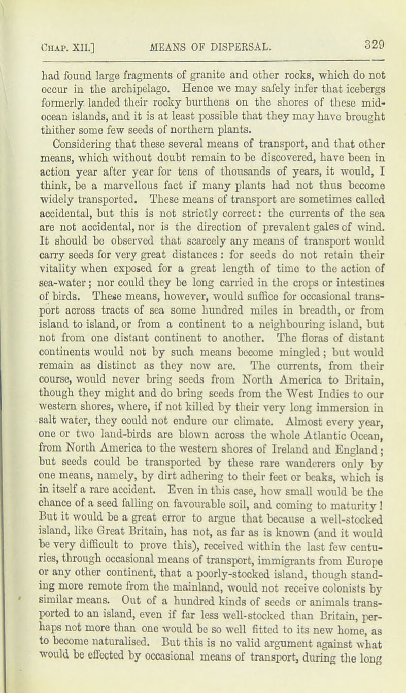 bad found large fragments of granite and other rocks, which do not occur in the archipelago. Hence we may safely infer that icebergs formerly landed their rocky burthens on the shores of these mid- ocean islands, and it is at least possible that they may have brought thither some few seeds of northern plants. Considering that these several means of transport, and that other means, which without doubt remain to be discovered, have been in action year after year for tens of thousands of years, it would, I think, be a marvellous fact if many plants had not thus become widely transported. These means of transport are sometimes called accidental, but this is not strictly correct: the currents of the sea are not accidental, nor is the direction of prevalent gales cf wind. It should be observed that scarcely any means of transport would carry seeds for very great distances : for seeds do not retain their vitality when exposed for a great length of time to the action of sea-water; nor could they be long carried in the crops or intestines of birds. These means, however, would suffice for occasional trans- port across tracts of sea some hundred miles in breadth, or from island to island, or from a continent to a neighbouring island, but not from one distant continent to another. The floras of distant continents would not by such means become mingled; but would remain as distinct as they now are. The currents, from their course, would never bring seeds from North America to Britain, though they might and do bring seeds from the West Indies to our western shores, where, if not killed by their very long immersion in salt water, they could not endure our climate. Almost every year, one or two land-birds are blown across the whole Atlantic Ocean, from North America to the western shores of Ireland and England; but seeds could be transported by these rare wanderers only by one means, namely, by dirt adhering to tbeir feet or beaks, which is in itself a rare accident. Even in this case, how small would be the chance of a seed falling on favourable soil, and coming to maturity ! But it would be a great error to argue that because a well-stocked island, like Great Britain, has not, as far as is known (and it would be very difficult to prove this), received within the last few centu- ries, through occasional means of transport, immigrants from Europe or any other continent, that a poorly-stocked island, though stand- ing more remote from the mainland, would not receive colonists by similar means. Out of a hundred kinds of seeds or animals trans- ported to an island, even if far less well-stocked than Britain, per- haps not more than one would be so well fitted to its new home, as to become naturalised. But this is no valid argument against what would be effected by occasional means of transport, during the long