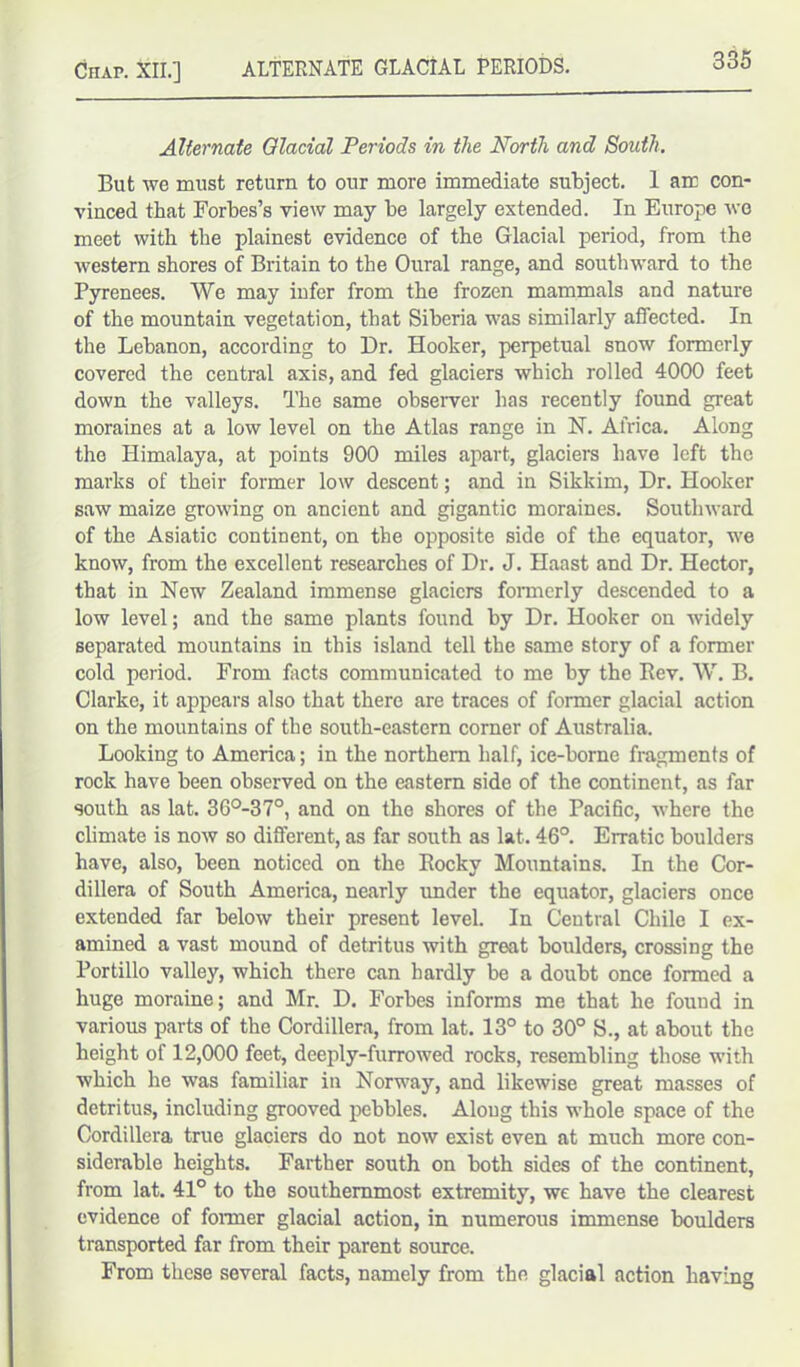 Chap. XII.] ALTERNATE GLACIAL PERIODS. Alternate Glacial Periods in the North and South. But we must return to our more immediate subject. 1 am con- vinced that Forbes’s view may be largely extended. In Europe wo meet with the plainest evidence of the Glacial period, from the western shores of Britain to the Oural range, and southward to the Pyrenees. We may infer from the frozen mammals and nature of the mountain vegetation, that Siberia was similarly affected. In the Lebanon, according to Dr. Hooker, perpetual snow formerly covered the central axis, and fed glaciers which rolled 4000 feet down the valleys. The same observer has recently found great moraines at a low level on the Atlas range in N. Africa. Along the Himalaya, at points 900 miles apart, glaciers have left the marks of their former low descent; and in Sikkim, Dr. Hooker saw maize growing on ancient and gigantic moraines. Southward of the Asiatic continent, on the opposite side of the equator, we know, from the excellent researches of Dr. J. Haast and Dr. Hector, that in New Zealand immense glaciers formerly descended to a low level; and the same plants found by Dr. Hooker on widely separated mountains in this island tell the same story of a former cold period. From facts communicated to me by the Rev. W. B. Clarke, it appears also that there are traces of former glacial action on the mountains of the south-eastern corner of Australia. Looking to America; in the northern half, ice-borne fragments of rock have been observed on the eastern side of the continent, as far south as lat. 36°-37°, and on the shores of the Pacific, where the climate is now so different, as far south as lat. 46°. Erratic boulders have, also, been noticed on the Rocky Mountains. In the Cor- dillera of South America, nearly under the equator, glaciers once extended far below their present level. In Central Chile I ex- amined a vast mound of detritus with great boulders, crossing the Portillo valley, which there can hardly be a doubt once formed a huge moraine; and Mr. D. Forbes informs me that he found in various parts of the Cordillera, from lat. 13° to 30° S., at about the height of 12,000 feet, deeply-furrowed rocks, resembling those with which he was familiar in Norway, and likewise great masses of detritus, including grooved pebbles. Along this whole space of the Cordillera true glaciers do not now exist even at much more con- siderable heights. Farther south on both sides of the continent, from lat. 41° to the southernmost extremity, we have the clearest evidence of former glacial action, in numerous immense boulders transported far from their parent source. From these several facts, namely from the glacial action having