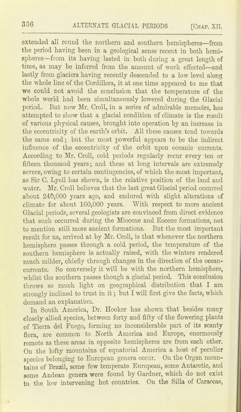 extended all round the northern and southern hemispheres—from the period having been in a geological sense recent in both hemi- spheres—from its having lasted in both during a great length of time, as may he inferred from the amount of work effected—and lastly from glaciers having recently descended to a low level along the whole line of the Cordillera, it at one time appeared to me that we could not avoid the conclusion that the temperature of the whole world had been simultaneously lowered during the Glacial period. But now Mr. Croll, in a series of admirable memoirs, has attempted to show that a glacial condition of climate is the result of various physical causes, brought into operation by an increase in the eccentricity of the earth’s orbit. All these causes tend towards the same end; but the most powerful appears to he the indirect influence of the eccentricity of the orbit upon oceanic currents. According to Mr. Croll, cold periods regularly recur every ten or fifteen thousand years; and these at long intervals are extremely severe, owing to certain contingencies, of which the most important, as Sir C. Lyell has shown, is the relative position of the land and water. Mr. Croll believes that the last great Glacial period occuiTed about 240,000 years ago, and endured with slight alterations of climate for about 160,000 years. With respect to more ancient Glacial periods, several geologists are convinced from direct evidence that such occurred during the Miocene and Eocene formations, not to mention still more ancient formations. But the most important result for us, arrived at by Mr. Croll, is that whenever the northern hemisphere passes through a cold period, the temperature of the southern hemisphere is actually raised, with the winters rendered much milder, chiefly through changes in the direction of the ocean- currents. So conversely it will be with the northern hemisphere, whilst the southern passes though a glacial period. This conclusion throws so much light on geographical distribution that I am strongly inclined to trust in it; but I will first give the facts, which demand an explanation. In South America, Dr. Hooker has shown that besides many closely allied species, between forty and fifty of the flowering plants of Tierra del Fuego, forming no inconsiderable part of its scanty flora, are common to North America and Europe, enormously remote as these areas in opposite hemispheres are from each other. On the lofty mountains of equatorial America a host of peculiar species belonging to European genera occur. On the Organ moun- tains of Brazil, some few temperate European, some Antarctic, and some Andean genera were found by Gardner, which do not exist hi the low intervening hot countries. On the Silla of Caraccas,