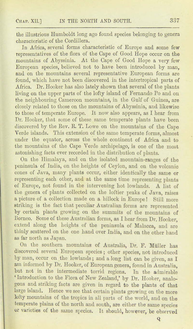 the illustrious Humboldt long ago found species belonging to genera characteristic of the Cordillera. In Africa, several forms characteristic of Europe and some few representatives of the flora of the Cape of Good Hope occur on the mountains of Abyssinia. At the Cape of Good Hope a very few European species, believed not to have been introduced by man, and on the mountains several representative European forms are found, which have not been discovered in the intertropical parts of Africa. Dr. Hooker has also lately shown that several of the plants living on the upper parts of the lofty island of Fernando Po and on the neighbouring Cameroon mountains, in the Gulf of Guinea, are closely related to those on the mountains of Abyssinia, and likewise to those of temperate Europe. It now also appears, as I hear from Dr. Hooker, that some of these same temperate plants have been discovered by the Rev. R. T. Lowe on the mountains of the Cape Verde islands. This extension of the same temperate forms, almost under the equator, across the whole continent of Africa and to the mountains of the Cape Verde archipelago, is one of the most astonishing facts ever recorded in the distribution of plants. On the Himalaya, and on the isolated mountain-ranges of the peninsula of India, on the heights of Ce)rlon, and on the volcanic cones of Java, many plants occur, either identically the same or representing each other, and at tho same time representing plants of Europe, not found in the intervening hot lowlands. A list of the genera of plants collected on the loftier peaks of Java, raises a picture of a collection made on a hillock in Europe! Still more striking is the fact that peculiar Australian forms are represented by certain plants growing on the summits of the mountains of Romeo. Some of these Australian forms, as I hear from Dr. Hooker, extend along the heights of the peninsula of Malacca, and are thinly scattered on the one hand over India, and on the other hand as far north as Japan. On the southern mountains of Australia, Dr. F. Muller has discovered several European species; other species, not introduced by man, occur on the lowlands; and a long list can be given, as I am informed by Dr. Hooker, of European genera, found in Australia, hut not in the intermediate torrid regions. Tn the admirable ‘ Introduction to the Flora of New Zealand,’ by Dr. Hooker, analo- gous and striking facts are given in regard to the plants of that large island. Hence we see that certain plants growing on the more lofty mountains of the tropics in all parts of the world, and on the temperate plains of the north and south, are either the same species or varieties of the same species. It should, however, be observed