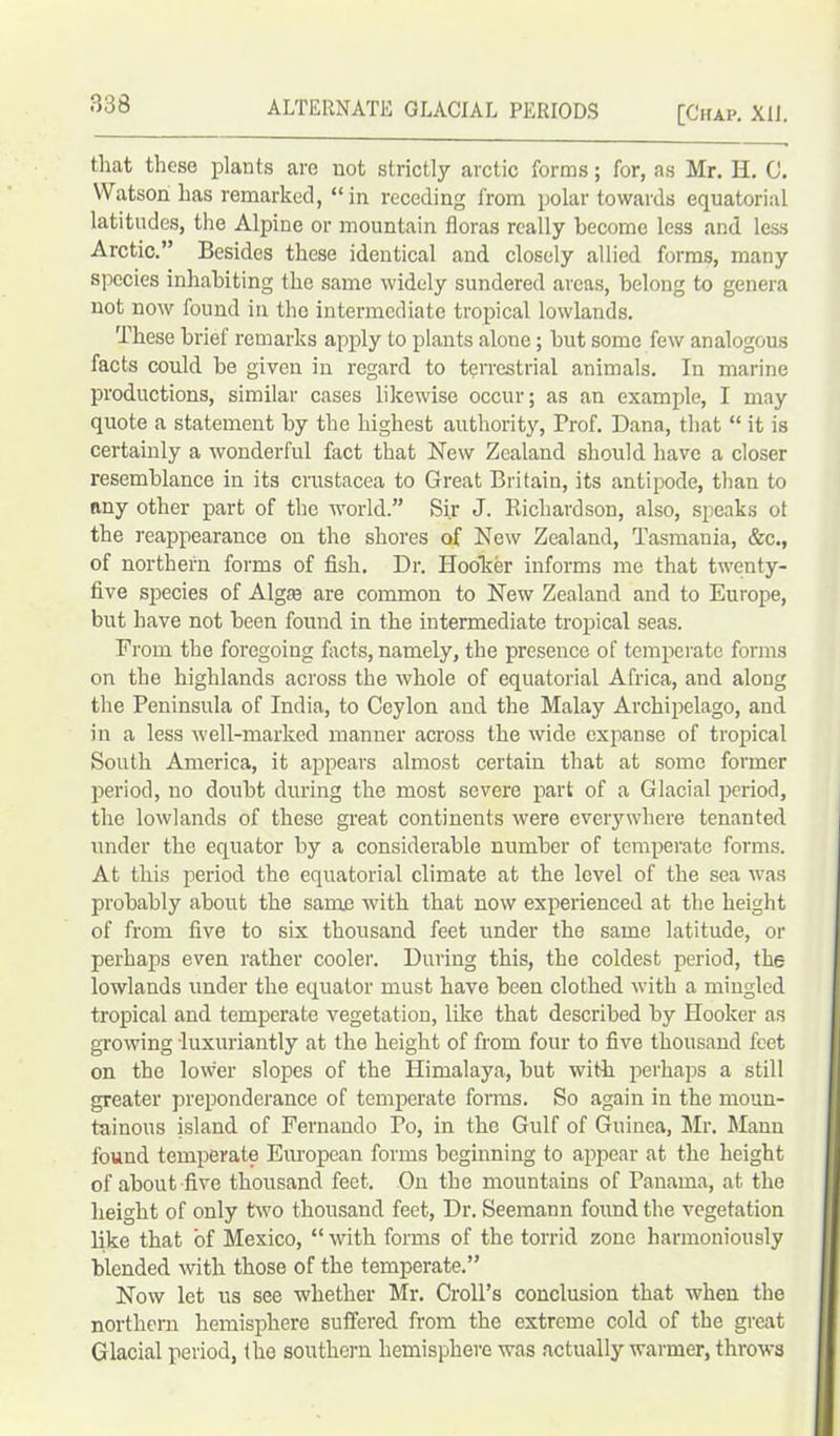 [Chap. XII. that these plants are not strictly arctic forms; for, as Mr. H. 0. Watson has remarked, “ in receding from polar towards equatorial latitudes, the Alpine or mountain floras really become less and less Arctic.” Besides these identical and closely allied forms, many species inhabiting the same widely sundered areas, belong to genera not now found in the intermediate tropical lowlands. These brief remarks apply to plants alone; but some few analogous facts could be given in regard to terrestrial animals. In marine productions, similar cases likewise occur; as an example, I may quote a statement by the highest authority, Prof. Dana, that “ it is certainly a wonderful fact that New Zealand should have a closer resemblance in its Crustacea to Great Britain, its antipode, than to any other part of the world.” Sir J. Richardson, also, speaks ot the reappearance on the shores of New Zealand, Tasmania, &c., of northern forms of fish. Dr. Hooker informs me that twenty- five species of Algre are common to New Zealand and to Europe, but have not been found in the intermediate tropical seas. From the foregoing facts, namely, the presence of temperate forms on the highlands across the whole of equatorial Africa, and along the Peninsula of India, to Ceylon and the Malay Archipelago, and in a less well-marked manner across the wide expanse of tropical South America, it appears almost certain that at some former period, no doubt during the most severe part of a Glacial period, the lowlands of these great continents were everywhere tenanted under the equator by a considerable number of temperate forms. At this period the equatorial climate at the level of the sea was probably about the same with that now experienced at the height of from five to six thousand feet under the same latitude, or perhaps even rather cooler. During this, the coldest period, the lowlands under the equator must have been clothed with a mingled tropical and temperate vegetation, like that described by Hooker as growing luxuriantly at the height of from four to five thousand feet on the lower slopes of the Himalaya, but with perhaps a still greater preponderance of temperate forms. So again in the moun- tainous island of Fernando Po, in the Gulf of Guinea, Mr. Mann found temperate European forms beginning to appear at the height of about five thousand feet. On the mountains of Panama, at the height of only two thousand feet, Dr. Seemann found the vegetation like that of Mexico, “ with forms of the torrid zone harmoniously blended with those of the temperate.” Now let us see whether Mr. Croll’s conclusion that when the northern hemisphere suffered from the extreme cold of the great Glacial period, the southern hemisphere was actually warmer, throws