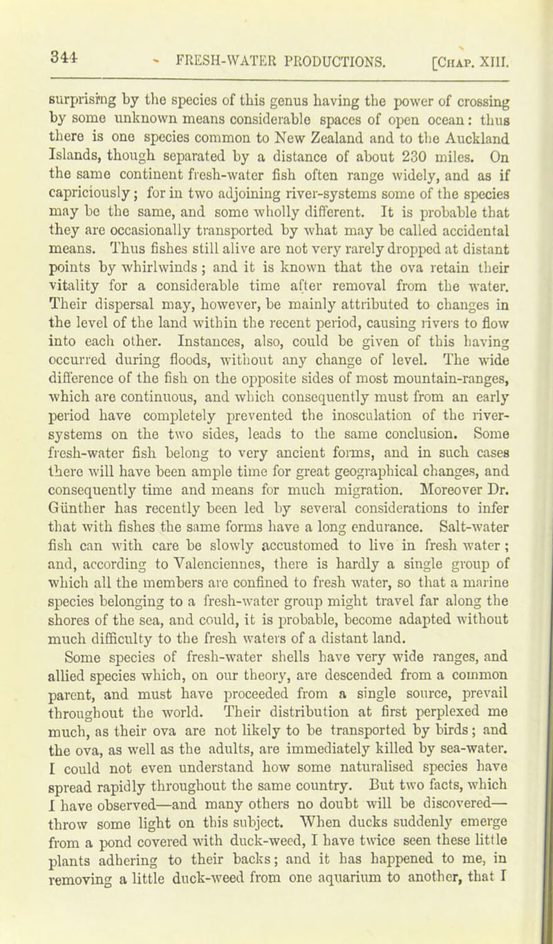 341- surprising by the species of this genus having the power of crossing by some unknown means considerable spaces of open ocean: thus there is one species common to New Zealand and to the Auckland Islands, though separated by a distance of about 230 miles. On the same continent fresh-water fish often range widely, and as if capriciously; for in two adjoining river-systems some of the species may be the same, and some wholly different. It is probable that they are occasionally transported by what may be called accidental means. Thus fishes still alive are not very rarely dropped at distant points by whirlwinds; and it is known that the ova retain their vitality for a considerable time after removal from the water. Their dispersal may, however, be mainly attributed to changes in the level of the land within the recent period, causing livers to flow into each other. Instances, also, could be given of this having occurred during floods, without any change of level. The wide difference of the fish on the opposite sides of most mountain-ranges, which are continuous, and which consequently must from an early period have completely prevented the inosculation of the river- systems on the two sides, leads to the same conclusion. Some fresh-water fish belong to very ancient foims, and in such cases there will have been ample time for great geographical changes, and consequently time and means for much migration. Moreover Dr. Gunther has recently been led by several considerations to infer that with fishes the same forms have a long endurance. Salt-water fish can with care be slowly accustomed to live in fresh water; and, according to Valenciennes, there is hardly a single group of which all the members are confined to fresh water, so that a marine species belonging to a fresh-water group might travel far along the shores of the sea, and could, it is probable, become adapted without much difficulty to the fresh waters of a distant land. Some species of fresh-water shells have very wide ranges, and allied species which, on our theory, are descended from a common parent, and. must have proceeded from a single source, prevail throughout the world. Their distribution at first perplexed me much, as their ova are not likely to be transported by birds; and the ova, as well as the adults, are immediately killed by sea-water. I could not even understand how some naturalised species have spread rapidly throughout the same country. But two facts, which I have observed—and many others no doubt will be discovered— throw some light on this subject. When ducks suddenly emerge from a pond covered with duck-weed, I have twice seen these little plants adhering to their backs; and it has happened to me, in removing a little duck-weed from one aquarium to another, that I