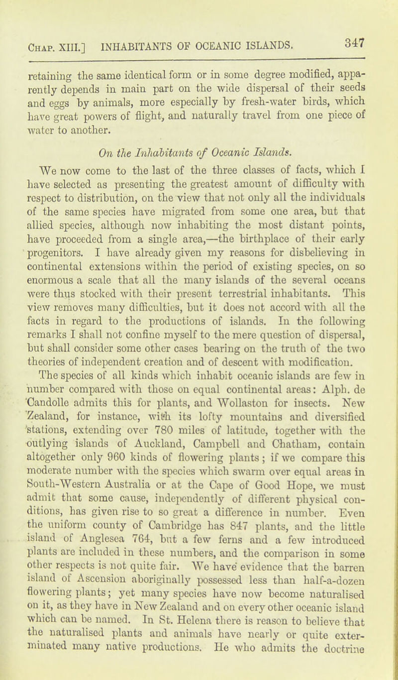 retaining the same identical form or in some degree modified, appa- rently depends in main part on the wide dispersal of their seeds and eggs by animals, more especially by fresh-water birds, which hare great powers of flight, and naturally travel from one piece of water to another. On the Inhabitants of Oceanic Islands. We now come to the last of the three classes of facts, which I have selected as presenting the greatest amount of difficulty with respect to distribution, on the view that not only all the individuals of the same species have migrated from some one area, but that allied species, although now inhabiting the most distant points, have proceeded from a single area,—the birthplace of their early progenitors. I have already given my reasons for disbelieving in continental extensions within the period of existing species, on so enormous a scale that all the many islands of the several oceans were thus stocked with their present terrestrial inhabitants. This view removes many difficulties, but it does not accord with all the facts in regard to the productions of islands. In the following remarks I shall not confine myself to the mere question of dispersal, but shall consider some other cases bearing on the truth of the two theories of independent creation and of descent with modification. The species of all kinds which inhabit oceanic islands are few in number compared with those on equal continental areas: Alph. de 'Candolle admits this for plants, and Wollaston for insects. New Zealand, for instance, with its lofty mountains and diversified 'stations, extending over 780 miles of latitude, together with the outlying islands of Auckland, Campbell and Chatham, contain altogether only 960 kinds of flowering plants; if we compare this moderate number with the species which swarm over equal areas in South-Western Australia or at the Cape of Good Hope, we must admit that some cause, independently of different physical con- ditions, has given rise to so great a difference in number. Even the uniform county of Cambridge has 847 plants, and the little island of Anglesea 764, but a few ferns and a few introduced plants are included in these numbers, and the comparison in some other respects is not quite fair. We have' evidence that the barren island of Ascension aboriginally possessed less than half-a-dozen flowering plants; yet many species have now become naturalised on it, as they have in New Zealand and on every other oceanic island which can be named. In St. Helena there is reason to believe that the naturalised plants and animals have nearly or quite exter- minated many native productions. He who admits the doctrine
