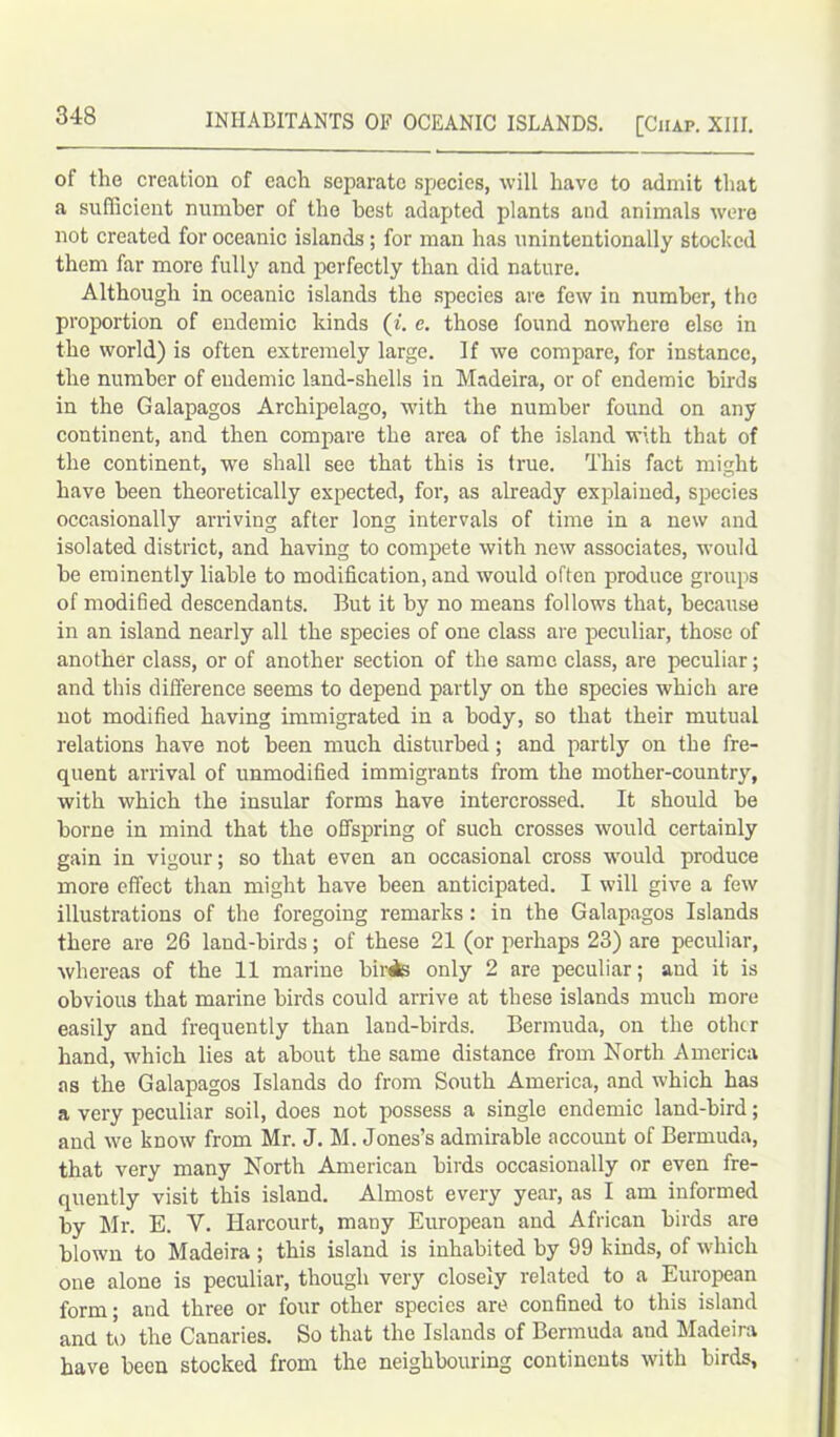 INHABITANTS OF OCEANIC ISLANDS. [Chap. XIII. of the creation of each separate species, will have to admit that a sufficient number of the best adapted plants and animals were not created for oceanic islands ; for man has unintentionally stocked them far more fully and perfectly than did nature. Although in oceanic islands the species are few in number, the proportion of endemic kinds (i. e. those found nowhere else in the world) is often extremely large. If we compare, for instance, the number of endemic land-shells in Madeira, or of endemic birds in the Galapagos Archipelago, with the number found on any continent, and then compare the area of the island with that of the continent, we shall see that this is true. This fact might have been theoretically expected, for, as already explained, species occasionally arriving after long intervals of time in a new and isolated district, and having to compete with new associates, would be eminently liable to modification, and would often produce groups of modified descendants. But it by no means follows that, because in an island nearly all the species of one class are peculiar, those of another class, or of another section of the same class, are peculiar; and this difference seems to depend partly on the species which are not modified having immigrated in a body, so that their mutual relations have not been much disturbed; and partly on the fre- quent arrival of unmodified immigrants from the mother-country, with which the insular forms have intercrossed. It should be borne in mind that the offspring of such crosses would certainly gain in vigour; so that even an occasional cross would produce more effect than might have been anticipated. I will give a few illustrations of the foregoing remarks: in the Galapagos Islands there are 26 land-birds; of these 21 (or perhaps 23) are peculiar, whereas of the 11 marine biriks only 2 are peculiar; and it is obvious that marine birds could arrive at these islands much more easily and frequently than land-birds. Bermuda, on the other hand, which lies at about the same distance from North America as the Galapagos Islands do from South America, and which has a very peculiar soil, does not possess a single endemic land-bird; and we know from Mr. J. M. Jones’s admirable account of Bermuda, that very many North American birds occasionally or even fre- quently visit this island. Almost every year, as I am informed by Mr. E. V. Harcourt, many European and African birds are blown to Madeira ; this island is inhabited by 99 kinds, of which one alone is peculiar, though very closely related to a European form; and three or four other species are confined to this island and to the Canaries. So that the Islands of Bermuda and Madeira have been stocked from the neighbouring continents with birds,