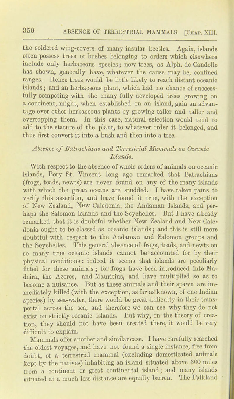 tho soldered wing-covers of many insular beetles. Again, islands often possess trees or bushes belonging to orders which elsewhere include only herbaceous species; now trees, as Alph. de Candolle has shown, generally have, whatever the cause may be, confined ranges. lienee trees would be little likely to reach distant oceanic islands; and an herbaceous plant, which had no chance of success- fully competing with the many fully developed trees growing on a continent, might, when established on an island, gain an advan- tage over other herbaceous plants by growing taller and taller and overtopping them. In this case, natural selection would tend to add to the stature of the plant, to whatever order it belonged, and thus first convert it into a bush and then into a tree. Absence of Batrachians and Terrestrial Mammals on Oceanic Islands. With respect to the absence of whole orders of animals on oceanic islands, Bory St. Vincent long ago remarked that Batrachians (frogs, toads, newts) are never found on any of the many islands with which the great oceans are studded. I have taken pains to verify this assertion, and have found it true, with the exception of New Zealand, New Caledonia, the Andaman Islands, and per- haps the Salomon Islands and the Seychelles. But I have already remarked that it is doubtful whether New Zealand and New Cale- donia ought to be classed as oceanic islands; and this is still more doubtful with respect to the Andaman and Salomon groups and the Seychelles. This general absence of frogs, toads, and newts on so many true oceanic islands cannot be accounted for by their physical conditions : indeed it seems that islands are peculiarly fitted for these animals; for frogs have been introduced into Ma- deira, the Azores, and Mauritius, and have multiplied so as to become a nuisance. But as these animals and then spawn are im- mediately killed (with the exception, as far as known, of one Indian species) by sea-water, there would be great difficulty in their trans- portal across the sea, and therefore we can see why they do not exist on strictly oceanic islands. But why, on the theory of crea- tion, they should not have been created there, it would be very difficult to explain. Mammals offer another and similar case. I have carefully searched the oldest voyages, and have not found a single instance, free from doubt, of a terrestrial mammal (excluding domesticated animals kept by the natives) inhabiting an island situated above 300 miles trom a continent or great continental island; and many islands situated at a much less distance are equally barren. The Falkland