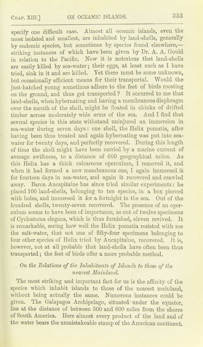 specify one difficult case. Almost all oceanic islands, even the most isolated and smallest, are inhabited by land-shells, generally by endemic species, but sometimes by species found elsewhere,— striking instances of which have been given by Dr. A. A. Gould in relation to the Pacific. Now it is notorious that land-shells are easily killed by sea-water; their eggs, at least such as I have tried, sink in it and are killed. Yet there must be some unknown, but occasionally efficient means for their transportal. Would the just-hatched young sometimes adhere to the feet of birds roosting on the ground, and thus get transported ? It occurred to me that land-shells, when hybernating and having a membranous diaphragm over the mouth of the shell, might be floated in chinks of drifted timber across moderately wide arms of the sea. And I find that several species in this state withstand uninjured an immersion in sea-water during seven days: one shell, the Helix pomatia, after having been thus treated and again hybernating was put into sea- water for twenty days, and perfectly recovered. During this length of time the shell might have been carried by a marine current of average swiftness, to a distance of 660 geographical miles. As this Helix has a thick calcareous operculum, I removed it, and when it had formed a new membranous one, I again immersed it for fourteen days in sea-water, and again it recovered and crawled away. Baron Aucapitaine has since tried similar experiments: he placed 100 land-shells, belonging to ten species, in a box pierced with holes, and immersed it for a fortnight in the sea. Out of the hundred shells, twenty-seven recovered. The presence of an oper- culum seems to have been of importance, as out of twelve specimens of Cyclostoma clegans, which is thus furnished, eleven revived. It is remarkable, seeing how well the Helix pomatia resisted with me the salt-water, that not one of fifty-four specimens belonging to four other species of Helix tried by Aucapitaine, recovered. It is, however, not at all probable that land-shells have often been thus transported; the feet of birds offer a more probable method. On the ^Relations of the Inhabitants of Islands to those of the nearest Mainland. The most striking and important fact for us is the affinity of the species which inhabit islands to those of the nearest mainland, without being actually the same. Numerous instances could be given. The Galapagos Archipelago, situated under the equator, lies at the distance of between 500 and 600 miles from the shores of South America. Here almost every product of the land and of the water bears the unmistakeable stamp of the American continent.