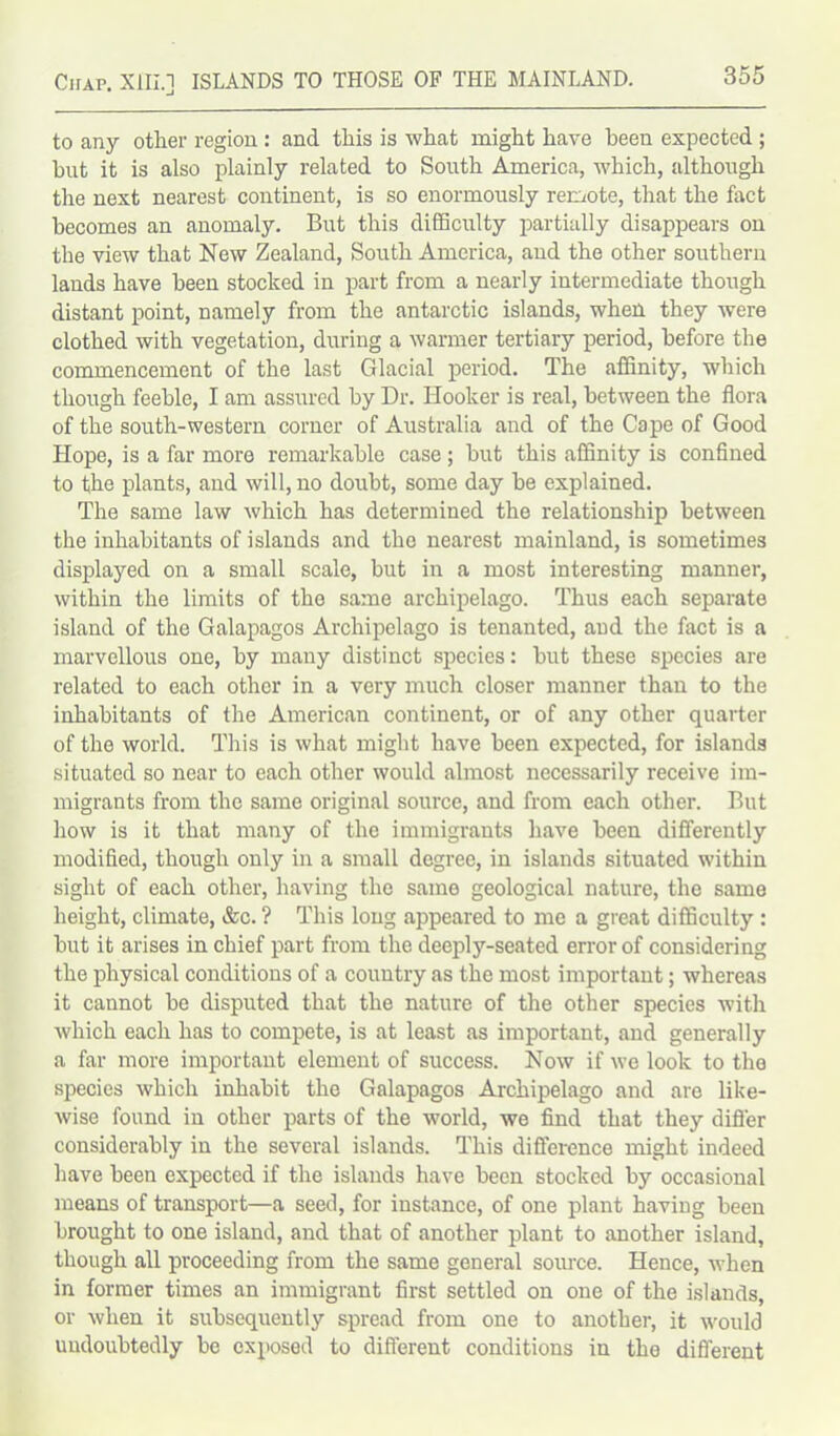 to any other region : and this is what might have been expected ; but it is also plainly related to South America, which, although the next nearest continent, is so enormously remote, that the fact becomes an anomaly. But this difficulty partially disappears on the view that New Zealand, South America, and the other southern lands have been stocked in part from a nearly intermediate though distant point, namely from the antarctic islands, when they were clothed with vegetation, during a warmer tertiary period, before the commencement of the last Glacial period. The affinity, which though feeble, I am assured by Dr. Hooker is real, between the flora of the south-western corner of Australia and of the Cape of Good Hope, is a far more remarkable case ; but this affinity is confined to the plants, and will, no doubt, some day be explained. The same law which has determined the relationship between the inhabitants of islands and the nearest mainland, is sometimes displayed on a small scale, but in a most interesting manner, within the limits of the same archipelago. Thus each separate island of the Galapagos Archipelago is tenanted, and the fact is a marvellous one, by many distinct species: but these species are related to each other in a very much closer manner than to the inhabitants of the American continent, or of any other quarter of the world. This is what might have been expected, for islands situated so near to each other would almost necessarily receive im- migrants from the same original source, and from each other. But how is it that many of the immigrants have been differently modified, though only in a small degree, in islands situated within sight of each other, having the same geological nature, the same height, climate, &c. ? This long appeared to me a great difficulty : but it arises in chief part from the deeply-seated error of considering the physical conditions of a country as the most important; whereas it cannot be disputed that the nature of the other species with which each has to compete, is at least as important, and generally a far more important element of success. Now if we look to the species which inhabit the Galapagos Archipelago and are like- wise found in other parts of the world, we find that they differ considerably in the several islands. This difference might indeed have been expected if the islands have been stocked by occasional means of transport—a seed, for instance, of one plant having been brought to one island, and that of another plant to another island, though all proceeding from the same general source. Hence, when in former times an immigrant first settled on one of the islands, or when it subsequently spread from one to another, it would undoubtedly be exposed to different conditions in the different