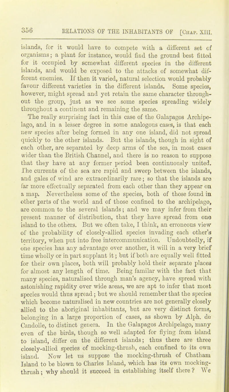 islands, for it would have to compete with a different set cf organisms; a plant for instance, would find the ground best fitted for it occupied by somewhat different spocies in the different islands, and would be exposed to the attacks of somewhat dif- ferent enemies. If then it varied, natural selection would probably favour different varieties in the different islands. Some species, however, might spread and yet retain the same character through- out the group, just as we see some species spreading widely throughout a continent and remaining the same. The really surprising fact in this case of the Galapagos Archipe- lago, and in a lesser degree in some analogous cases, is that each new species after being formed in any one island, did not spread quickly to the other islands. But the islands, though in sight of each other, are separated by deep arms of the sea, in most cases wider than the British Channel, and there is no reason to suppose that they have at any former period been continuously united, l'he currents of the sea are rapid and sweep between the islands, and gales of wind are extraordinarily rare; so that the islands are far more effectually separated from each other than they appear on a map. Nevertheless some of the species, both of those found in other parts of the world and of those confined to the archipelago, are common to the several islands; and we may infer from their present manner of distribution, that they have spread from ono island to the others. But we often take, I think, an erroneous view of the probability of closely-allied species invading each other’s territory, when put into free intercommunication. Undoubtedly, if one species has any advantage over another, it will in a very brief time wholly or in part supplant it; but if both are equally well fitted for their own places, both will probably hold their separate places for almost any length of time. Being familar with the fact that many species, naturalised through man’s agency, have spread with astonishing rapidity over wide areas, we are apt to infer that most species would thus spread; but we should remember that the species which become naturalised in new countries are not generally closely allied to the aboriginal inhabitants, but are very distinct forms, belonging in a large proportion of cases, as shown by Alph. de Candolle, to distinct genera. In the Galapagos Archipelago, many even of the birds, though so well adapted for flying from island to island, differ on the different islands; thus there are three closely-allied species of mocking-thrush, each confined to its own island. Now let us suppose the mocking-thrush of Chatham Island to be blown to Charles Island, which has its own mocking- thrush ; why should it succeed in establishing itself there ? We