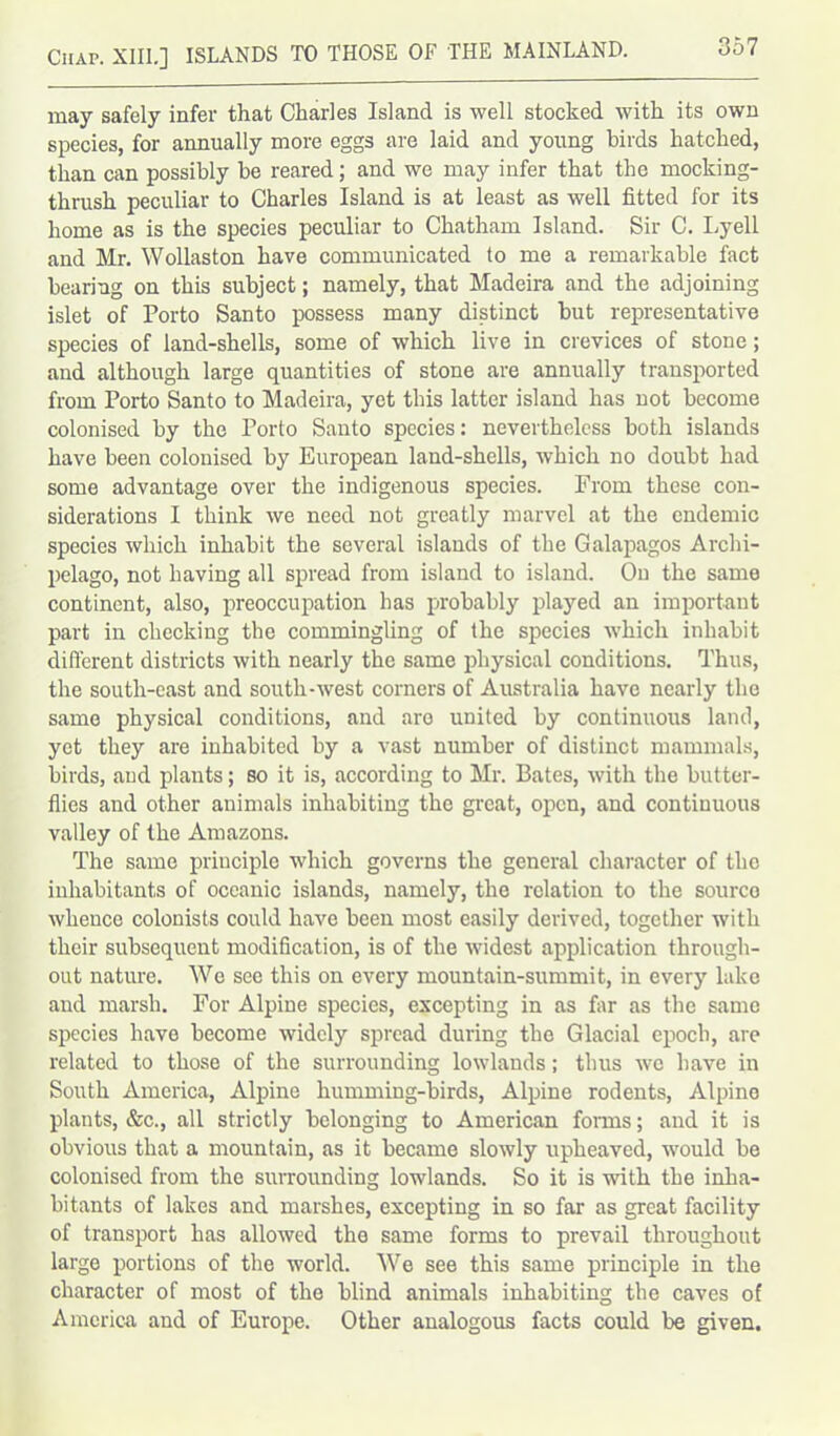 may safely infer that Charles Island is well stocked with its own species, for annually more eggs are laid and young birds hatched, than can possibly be reared; and we may infer that the mocking- thrush peculiar to Charles Island is at least as well fitted for its home as is the species peculiar to Chatham Island. Sir C. Lyell and Mr. Wollaston have communicated to me a remarkable fact bearing on this subject; namely, that Madeira and the adjoining islet of Porto Santo possess many distinct but representative species of land-shells, some of which live in crevices of stone; and although large quantities of stone are annually transported from Porto Santo to Madeira, yet this latter island has not become colonised by the Porto Santo species: nevertheless both islands have been colonised by European land-shells, which no doubt had some advantage over the indigenous species. From these con- siderations I think we need not greatly marvel at the endemic species which inhabit the several islands of the Galapagos Archi- pelago, not having all spread from island to island. On the same continent, also, preoccupation has probably played an important part in checking the commingling of the species which inhabit different districts with nearly the same physical conditions. Thus, the south-east and south-west corners of Australia have nearly the same physical conditions, and are united by continuous land, yet they are inhabited by a vast number of distinct mammals, birds, and plants; so it is, according to Mr. Bates, with the butter- flies and other animals inhabiting the great, open, and continuous valley of the Amazons. The same principle which governs the general character of the inhabitants of oceanic islands, namely, the relation to the sourco whence colonists could have been most easily derived, together with their subsequent modification, is of the widest application through- out nature. We see this on every mountain-summit, in every lake and marsh. For Alpine species, excepting in as far as the same species have become widely spread during the Glacial epoch, are related to those of the surrounding lowlands; thus we have in South America, Alpine humming-birds, Alpine rodents, Alpine plants, &c., all strictly belonging to American forms; and it is obvious that a mountain, as it became slowly upheaved, would be colonised from the surrounding lowlands. So it is with the inha- bitants of lakes and marshes, excepting in so far as great facility of transport has allowed the same forms to prevail throughout largo portions of the world. We see this same principle in the character of most of the blind animals inhabiting the caves of America and of Europe. Other analogous facts could be given.