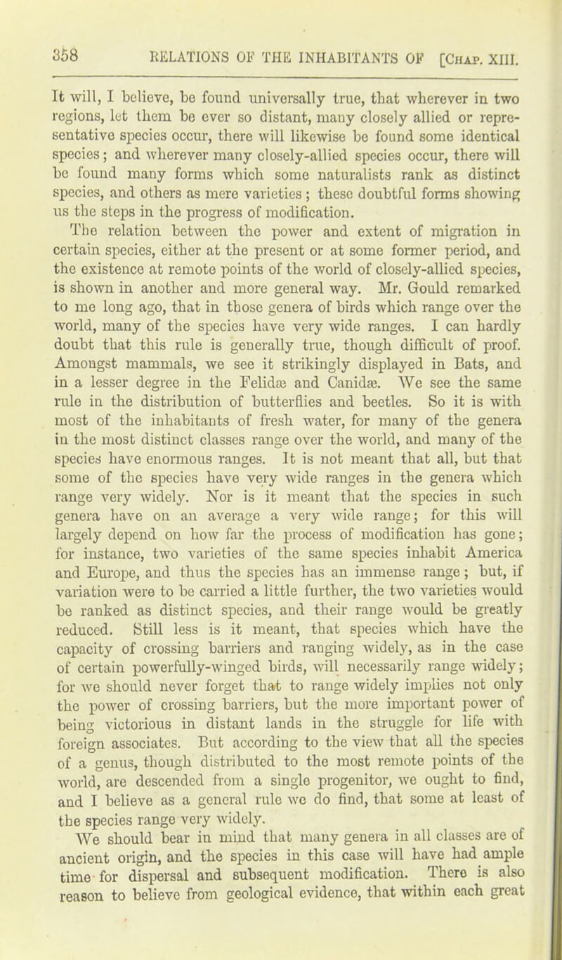 It will, I believe, be found universally true, that wherever in two regions, let them bo ever so distant, many closely allied or repre- sentative species occur, there will likewise be found some identical species; and wherever many closely-allied species occur, there will be found many forms which some naturalists rank as distinct species, and others as mere varieties ; these doubtful forms showing us the steps in the progress of modification. The relation between the power and extent of migration in certain species, either at the present or at some former period, and the existence at remote points of the world of closely-allied species, is shown in another and more general way. Mr. Gould remarked to me long ago, that in those genera of birds which range over the world, many of the species have very wide ranges. I can hardly doubt that this rule is generally true, though difficult of proof. Amongst mammals, we see it strikingly displayed in Bats, and in a lesser degree in the Felidre and Canidaj. We see the same rule in the distribution of butterflies and beetles. So it is with most of the inhabitants of fresh, water, for many of the genera in the most distinct classes range over the world, and many of the species have enormous ranges. It is not meant that all, but that some of the species have very wide ranges in the genera which range very widely. Nor is it meant that the species in such genera have on an average a very wide range; for this will largely depend on how far the process of modification has gone; for instance, two varieties of the same species inhabit America and Europe, and thus the species has an immense range; but, if variation were to be carried a little further, the two varieties would be ranked as distinct species, and their range would be greatly reduced. Still less is it meant, that species which have the capacity of crossing barriers and ranging widely, as in the case of certain powerfully-winged birds, will necessarily range widely; for we should never forget that to range widely implies not only the power of crossing barriers, but the more important power of being victorious in distant lands in the struggle for life with foreign associates. But according to the view that all the species of a genus, though distributed to the most remote points of the world, are descended from a single progenitor, we ought to find, and I believe as a general rule wo do find, that some at least of the species range very widely. We should bear in mind that many genera in all classes are of ancient origin, and the species in this case will have had ample time for dispersal and subsequent modification. There is also reason to believe from geological evidence, that within each great