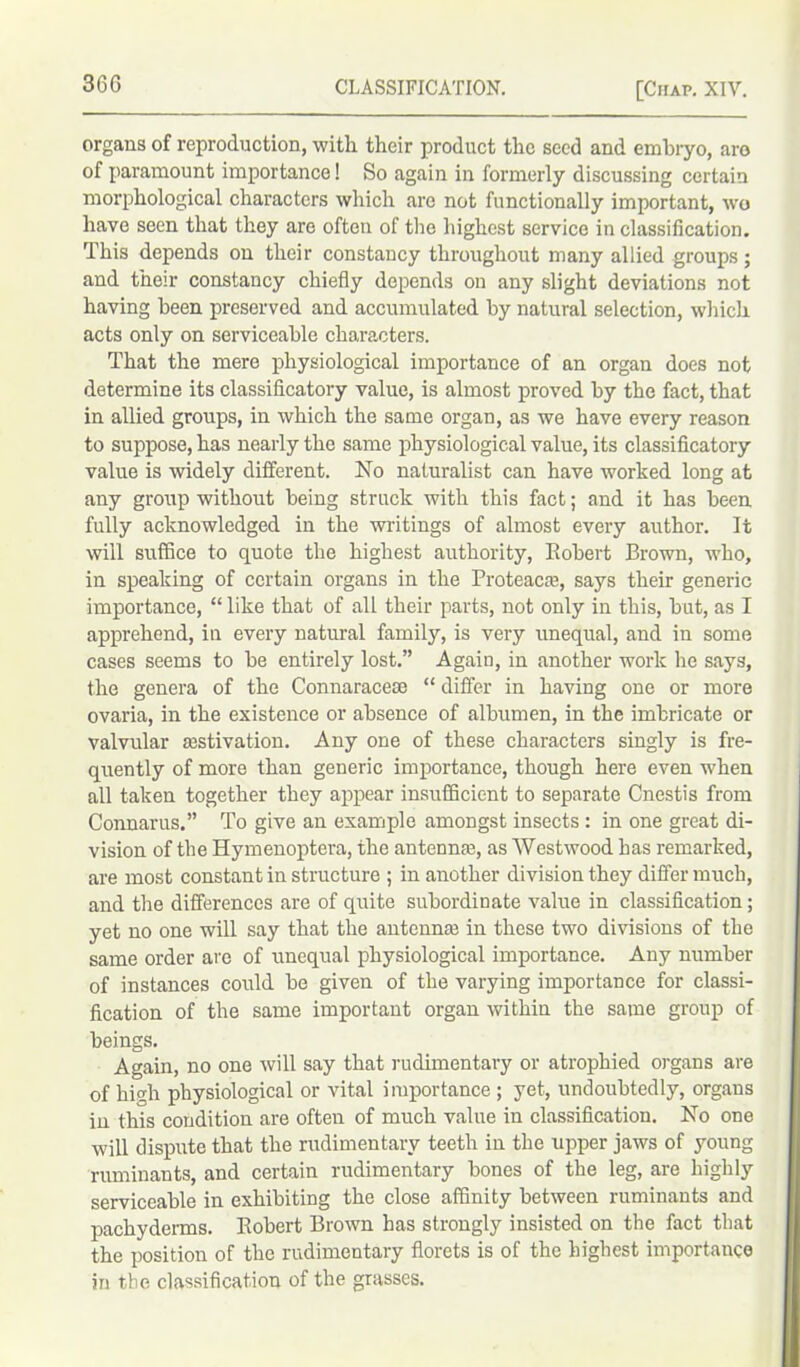 organs of reproduction, with their product the seed and embryo, aro of paramount importance! So again in formerly discussing certain morphological characters which are not functionally important, wo have seen that they are often of the highest service in classification. This depends on their constancy throughout many allied groups; and their constancy chiefly depends on any slight deviations not having been preserved and accumulated by natural selection, which acts only on serviceable characters. That the mere physiological importance of an organ does not determine its classificatory value, is almost proved by the fact, that in allied groups, in which the same organ, as we have every reason to suppose, has nearly the same physiological value, its classificatory value is widely different. No naturalist can have worked long at any group without being struck with this fact; and it has been fully acknowledged in the writings of almost every author. It will suffice to quote the highest authority, Bobert Brown, who, in speaking of certain organs in the Proteacre, says their generic importance, “ like that of all their parts, not only in this, but, as I apprehend, in every natural family, is very unequal, and in some cases seems to be entirely lost.” Again, in another work he says, the genera of the Connaraceae “ differ in having one or more ovaria, in the existence or absence of albumen, in the imbricate or valvular aestivation. Any one of these characters singly is fre- quently of more than generic importance, though here even when all taken together they appear insufficient to separate Cnestis from Connarus.” To give an example amongst insects : in one great di- vision of the Hymenoptera, the antennae, as Westwood has remarked, are most constant in structure ; in another division they differ much, and the differences are of quite subordinate value in classification; yet no one will say that the antennas in these two divisions of the same order are of unequal physiological importance. Any number of instances could be given of the varying importance for classi- fication of the same important organ within the same group of beings. Again, no one will say that rudimentary or atrophied organs are of hio.li physiological or vital importance ; yet, undoubtedly, organs in this condition are often of much value in classification. No one will dispute that the rudimentary teeth in the upper jaws of young ruminants, and certain rudimentary bones of the leg, are highly serviceable in exhibiting the close affinity between ruminants and pachyderms. Bobert Brown has strongly insisted on the fact that the position of the rudimentary florets is of the highest importance in the classification of the grasses.