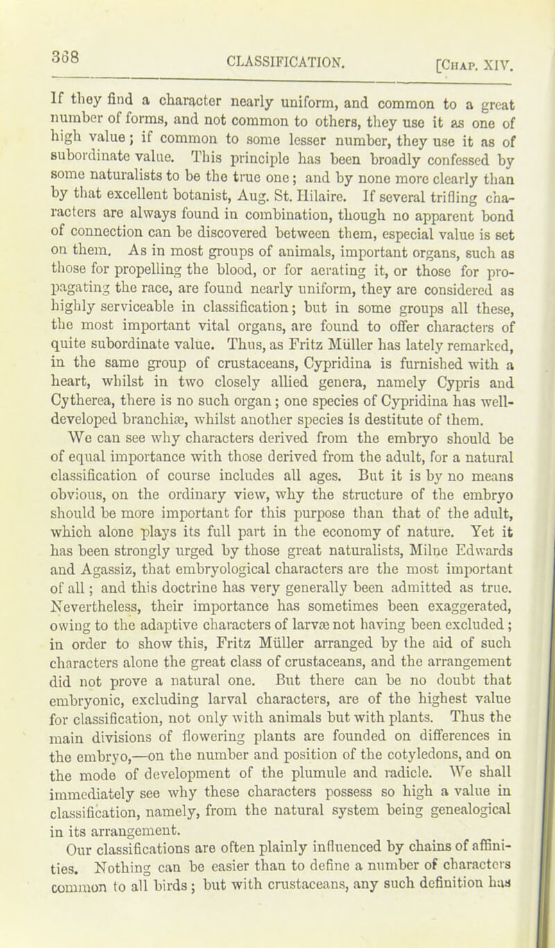 [Chap. XIV. If they find a character nearly uniform, and common to a great number of forms, and not common to others, they use it as one of high value; if common to some lesser number, they use it as of subordinate value. This principle has been broadly confessed by some naturalists to be the ti-ue one; and by none more clearly than by that excellent botanist, Aug. St. Hilaire. If several trifling char racters are always found in combination, though no apparent bond of connection can be discovered between them, especial value is set on them. As in most groups of animals, important organs, such as those for propelling the blood, or for aerating it, or those for pro- pagating the race, are found nearly uniform, they are considered as highly serviceable in classification; but in some groups all these, the most important vital organs, are found to offer characters of quite subordinate value. Thus, as Fritz Muller has lately remarked, in the same group of crustaceans, Cypridina is furnished with a heart, whilst in two closely allied genera, namely Cypris and Cytherea, there is no such organ; one species of Cypridina has well- developed branchiae, whilst another species is destitute of them. We can see why characters derived from the embryo should be of equal importance with those derived from the adult, for a natural classification of course includes all ages. But it is by no means obvious, on the ordinary view, why the structure of the embryo should be more important for this purpose than that of the adult, which alone plays its full part in the economy of nature. Yet it has been strongly urged by those great naturalists, Milne Edwards and Agassiz, that embryological characters are the most important of all; and this doctrine has very generally been admitted as true. Nevertheless, their importance has sometimes been exaggerated, owing to the adaptive characters of larva; not having been excluded; in order to show this, Fritz Muller arranged by the aid of such characters alone the great class of crustaceans, and the arrangement did not prove a natural one. But there can be no doubt that embryonic, excluding larval characters, are of the highest value for classification, not only with animals but with plants. Thus the main divisions of flowering plants are founded on differences in the embryo,—on the number and position of the cotyledons, and on the mode of development of the plumule and radicle. We shall immediately see why these characters possess so high a value in classification, namely, from the natural system being genealogical in its arrangement. Our classifications are often plainly influenced by chains of affini- ties. Nothing can be easier than to define a number of characters common to all birds ; but with crustaceans, any such definition has