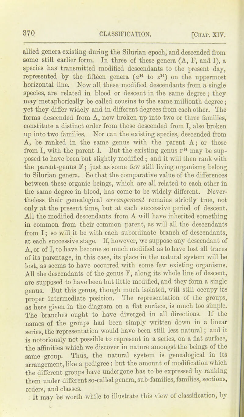 allied genera existing during the Silurian epoch, and descended from some still earlier form. In three of these genera (A, F, and I), a species has transmitted modified descendants to the present day, represented by the fifteen genera (a14 to zu) on the uppermost horizontal line. Now all these modified descendants from a single species, are related in blood or descent in the same degree; they may metaphorically be called cousins to the same millionth degree; yet they differ widely and in different degrees from each other. The forms descended from A, now broken up into two or three families, constitute a distinct order from those descended from I, also broken up into two families. Nor can the existing species, descended from A, be ranked in the same genus with the parent A; or those from I, with the parent I. But the existing genus F14 may be sup- posed to have been but slightly modified ; and it will then rank with the parent-genus F; just as some few still living organisms belong to Silurian genera. So that the comparative value of the differences between these organic beings, which are all related to each other in the same degree in blood, has come to be widely different. Never- theless their genealogical arrangement remains strictly true, not only at the present time, but at each successive period of descent. All the modified descendants from A will have inherited something in common from their common parent, as will all the descendants from I; so will it be with each subordinate branch of descendants, at each successive stage. If, however, we suppose any descendant of A, or of I, to have become so much modified as to have lost all traces of its parentage, in this case, its place in the natural system will be lost, as seems to have occurred with some few existing organisms. All the descendants of the genus F, along its whole line of descent, are supposed to have been but little modified, and they form a single genus. But this genus, though much isolated, will still occupy its proper intermediate position. The representation of the groups, as here given in the diagram on a flat surface, is much too simple. The branches ought to have diverged in all directions. If the names of the groups had been simply written down in a linear series, the representation would have been still less natural; and it is notoriously not possible to represent in a series, on a flat surface, the affinities which we discover in nature amongst the beings of the same group. Thus, the natural system is genealogical in its arrangement, like a pedigree : but the amount of modification which the different groups have undergone has to be expressed by ranking them under different so-called genera, sub-families, families, sections, orders, and classes. It may be worth while to illustrate this view of classification, by