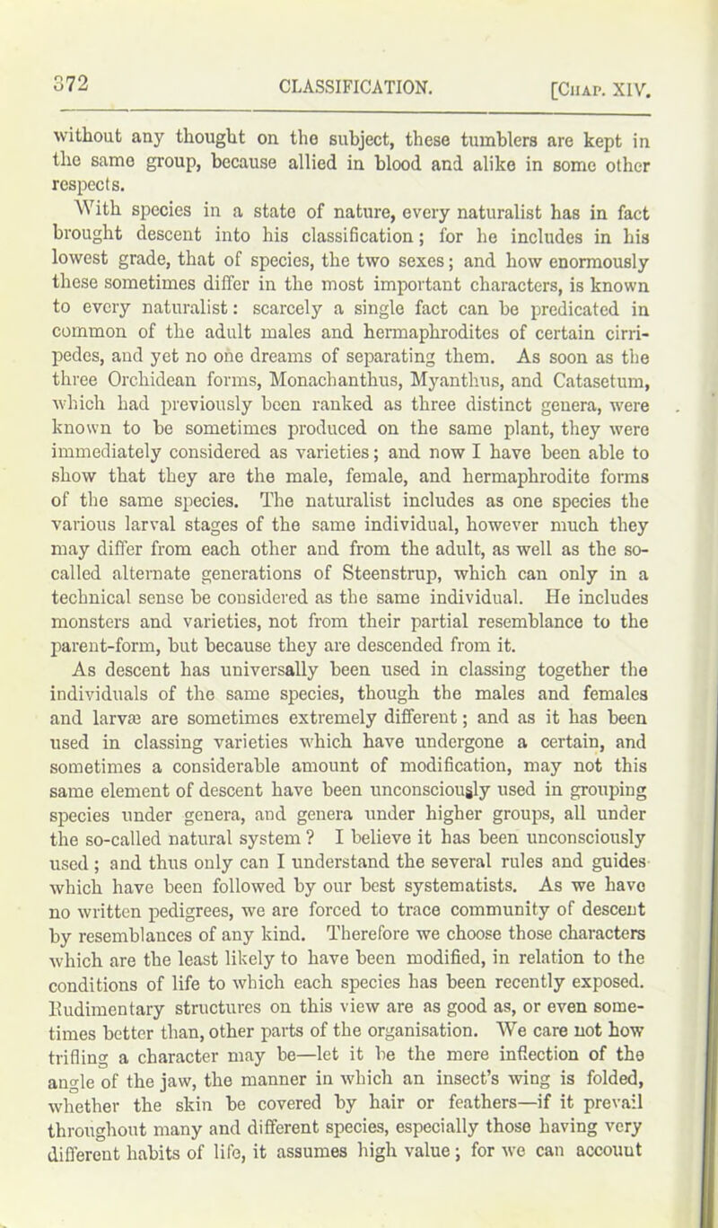 without any thought on the subject, these tumblers are kept in the same group, because allied in blood and alike in some other respects. With species in a state of nature, every naturalist has in fact brought descent into his classification; for he includes in his lowest grade, that of species, the two sexes; and how enormously these sometimes differ in the most important characters, is known to every naturalist: scarcely a single fact can be predicated in common of the adult males and hermaphrodites of certain cirri- pedes, and yet no one dreams of separating them. As soon as the three Orchidean forms, Monachanthus, Myantlius, and Catasetum, which had previously been ranked as three distinct genera, were known to be sometimes produced on the same plant, they were immediately considered as varieties; and now I have been able to show that they are the male, female, and hermaphrodite forms of the same species. The naturalist includes as one species the various larval stages of the same individual, however much they may differ from each other and from the adult, as well as the so- called alternate generations of Steenstrup, which can only in a technical sense be considered as the same individual. He includes monsters and varieties, not from their partial resemblance to the parent-form, but because they are descended from it. As descent has universally been used in classing together the individuals of the same species, though the males and females and larva} are sometimes extremely different; and as it has been used in classing varieties which have undergone a certain, and sometimes a considerable amount of modification, may not this same element of descent have been unconsciously used in grouping species under genera, and genera under higher groups, all under the so-called natural system ? I believe it has been unconsciously used ; and thus only can I understand the several rules and guides which have been followed by our best systematists. As we have no written pedigrees, we are forced to trace community of descent by resemblances of any kind. Therefore we choose those characters which are the least likely to have been modified, in relation to the conditions of life to which each species has been recently exposed. Rudimentary structures on this view are as good as, or even some- times better than, other parts of the organisation. We care not how trifling a character may be—let it be the mere inflection of the angle of the jaw, the manner in which an insect’s wing is folded, whether the skin be covered by hair or feathers—if it prevail throughout many and different species, especially those having very different habits of life, it assumes high value; for we can accouut