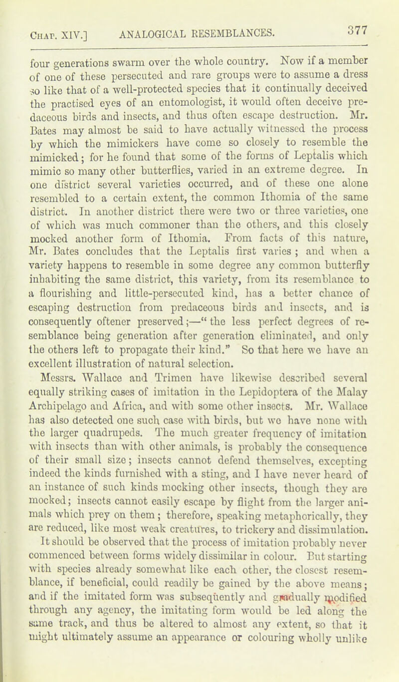 four generations swarm over the whole country. Now if a member of one of these persecuted and rare groups were to assume a dress so like that of a well-protected species that it continually deceived the practised eyes of an entomologist, it would often deceive pre- daceous birds and insects, and thus often escape destruction. Mr. Bates may almost be said to have actually witnessed the process by which the mimickers have come so closely to resemble the mimicked; for he found that some of the forms of Leptalis which mimic so many other butterflies, varied in an extreme degree. In one district several varieties occurred, and of these one alone resembled to a certain extent, the common Ithomia of the same district. In another district there were two or three varieties, one of which was much commoner than the others, and this closely mocked another form of Ithomia. From facts of this nature, Mr. Bates concludes that the Leptalis first varies ; and when a variety happens to resemble in some degree any common butterfly inhabiting the same district, this variety, from its resemblance to a flourishing and little-persecuted kind, has a better chance of escaping destruction from predaceous birds and insects, and is consequently oftener preserved;—“ the less perfect degrees of re- semblance being generation after generation eliminated, and only the others left to propagate their kind.” So that here we have an excellent illustration of natural selection. Messrs. Wallace and Trimen have likewise described several equally striking cases of imitation in the Lepidoptera of the Malay Archipelago and Africa, and with some other insects. Mr. Wallace has also detected one such case with birds, but wo have none with the larger quadrupeds. The much greater frequency of imitation with insects than with other animals, is probably the consequence of their small size; insects cannot defend themselves, excepting indeed the kinds furnished with a sting, and I have never heard of an instance of such kinds mocking other insects, though they are mocked; insects cannot easily escape by flight from the larger ani- mals which prey on them ; therefore, speaking metaphorically, they arc reduced, like most weak creatures, to trickery and dissimulation. It should be observed that the process of imitation probably never commenced between forms widely dissimilar in colour. But starting with species already somewhat like each other, the closest resem- blance, if beneficial, could readily be gained by the above means; and if the imitated form was subsequently and gmdually mpdified through any agency, the imitating form would be led along the same track, and thus be altered to almost any extent, so that it might ultimately assume an appearance or colouring wholly unlike