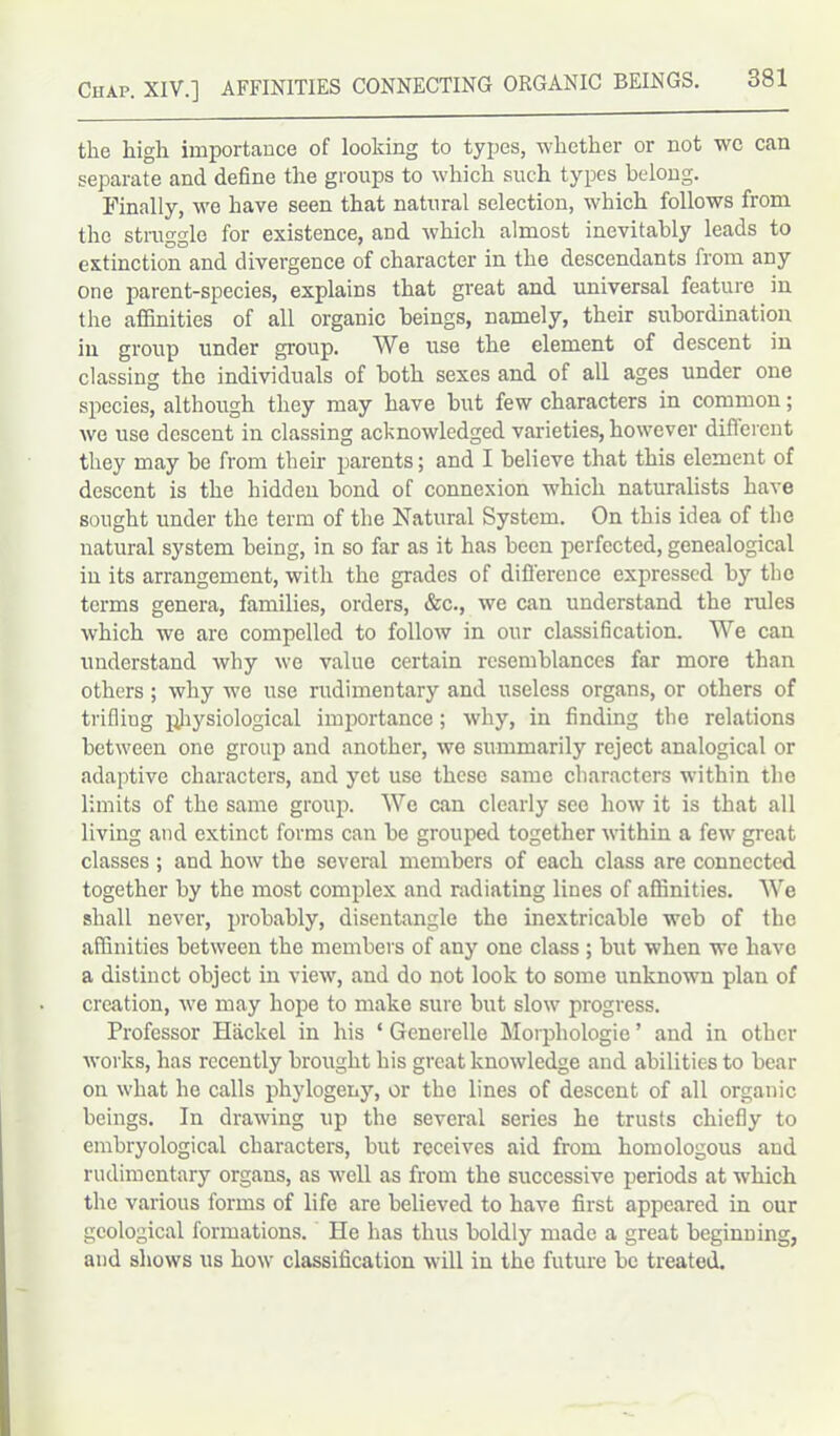 the high importance of looking to types, whether or not we can separate and define the groups to which such types belong. Finally, we have seen that natural selection, which follows from the straggle for existence, and which almost inevitably leads to extinction and divergence of character in the descendants from any one parent-species, explains that great and universal feature in the affinities of all organic beings, namely, their subordination in group under group. We use the element of descent in classing the individuals of both sexes and of all ages under one species, although they may have but few characters in common; we use descent in classing acknowledged varieties, however diflcrent they may be from their parents; and I believe that this element of descent is the hidden bond of connexion which naturalists have sought under the term of the Natural System. On this idea of the natural system being, in so far as it has been perfected, genealogical in its arrangement, with the grades of difference expressed by the terms genera, families, orders, &c., we can understand the rules which we are compelled to follow in our classification. We can understand why we value certain resemblances far more than others; why we use rudimentary and useless organs, or others of trifling physiological importance; why, in finding the relations between one group and another, we summarily reject analogical or adaptive characters, and yet use these same characters within the limits of the same group. We can clearly see how it is that all living and extinct forms can be grouped together within a few great classes ; and how the several members of each class are connected together by the most complex and radiating lines of affinities. We shall never, probably, disentangle the inextricable web of the affinities between the members of any one class ; but when we have a distinct object in view, and do not look to some unknown plan of creation, we may hope to make sure but slow progress. Professor Hackel in his * Generelle Morphologie ’ and in other works, has recently brought his great knowledge and abilities to bear on what he calls phylogeny, or the lines of descent of all organic beings. In drawing up the several series he trusts chiefly to embryological characters, but receives aid from homologous and rudimentary organs, as well as from the successive periods at which the various forms of life are believed to have first appeared in our geological formations. He has thus boldly made a great beginning, and shows us how classification will in the future be treated.