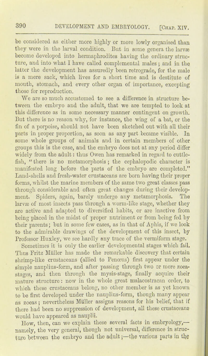 be considered as either more highly or more lowly organised than they were in the larval condition. But in some genera the larva become developed into hermaphrodites having the ordinary struc- ture, and into what I have called complcmental males ; and in the latter the development has assuredly been retrograde, for the male is a mere sack, which lives for a short time and is destitute of mouth, stomach, and every other organ of importance, excepting those for reproduction. We are so much accustomed to see a difference in structure be- tween the embryo and the adult, that we are tempted to look at this difference as in some necessary manner contingent on growth. But there is no reason why, for instance, the wing of a bat, or the fin of a porpoise, should not have been sketched out with all their parts in proper proportion, as soon as any part became visible. In some whole groups of animals and in certain members of other groups this is the case, and the embryo does not at any period differ widely from the adult: thus Owen has remarked in regard to cuttle- fish, “there is no metamorphosis; the cephalopodic character is manifested long before the parts of the embryo are completed.” Land-shells and fresh-water crustaceans are born having their proper forms, wThilst the marine members of the same two great classes pass through considerable and often great changes during their develop- ment. Spiders, again, barely undergo any metamorphosis. The larva} of most insects pass through a worm-like stage, whether they are active and adapted to diversified habits, or are inactive from being placed in the midst of proper nutriment or from being fed by their parents; but in some few cases, as in that of Aphis, if we look to the admirable drawings of the development of this insect, by Professor Huxley, we see hardly any trace of the vermiform stage. Sometimes it is ouly the earlier developmental stages which fail. Thus Fritz Muller has made the remarkable discovery that certain shrimp-like crustaceans (allied to Penoeus) first appear under the simple nauplius-form, and after passing through two or more zoca- stages, and then through the mysis-stage, finally acquire their mature structure: now in the whole great malacostracan order, to which these crustaceans belong, no other member is as yet known to be first developed under the nauplius-form, though many appear as zoeas ; nevertheless Muller assigns reasons for his belief, that if there had been no suppression of development, all these crustaceans would have appeared as nauplii. How, then, can we explain these several facts in embryology,— namely, the very general, though not universal, difference in struc- ture between the embryo and the adultthe various parts in the