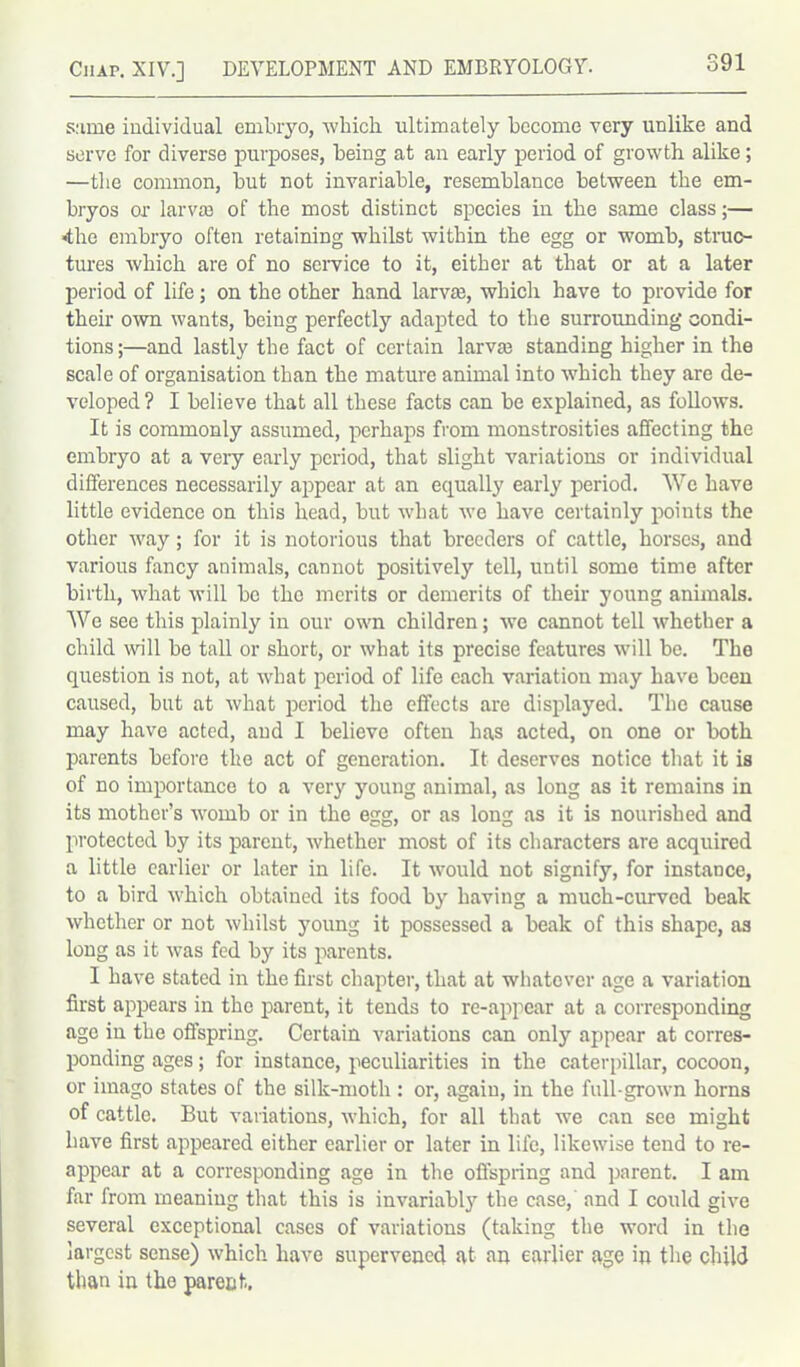 s:ime individual embryo, which ultimately become very unlike and serve for diverse purposes, being at an early period of growth alike; —the common, but not invariable, resemblance between the em- bryos or larva} of the most distinct species in the same class;— ■the embryo often retaining whilst within the egg or womb, struc- tures which are of no service to it, either at that or at a later period of life; on the other hand larva}, which have to provide for their own wants, being perfectly adapted to the surrounding condi- tions ;—and lastly the fact of certain larva} standing higher in the scale of organisation than the mature animal into which they are de- veloped ? I believe that all these facts can be explained, as follows. It is commonly assumed, perhaps from monstrosities affecting the embryo at a very early period, that slight variations or individual differences necessarily appear at an equally early period. We have little evidence on this head, but what we have certainly points the other way; for it is notorious that breeders of cattle, horses, and various fancy animals, cannot positively tell, until some time after birth, what will bo the merits or demerits of their young annuals. We see this plainly in our own children; we cannot tell whether a child null be tall or short, or what its precise features will be. The question is not, at what period of life each variation may have been caused, but at what period the effects are displayed. The cause may have acted, and I believe often has acted, on one or both parents before the act of generation. It deserves notice that it is of no importance to a very young animal, as long as it remains in its mother’s womb or in the egg, or as long as it is nourished and protected by its parent, whether most of its characters are acquired a little earlier or later in life. It would not signify, for instance, to a bird which obtained its food by having a much-curved beak whether or not whilst young it possessed a beak of this shape, as long as it was fed bj' its parents. I have stated in the first chapter, that at whatever age a variation first appears in the parent, it tends to re-appear at a corresponding age in the offspring. Certain variations can only appear at corres- ponding ages; for instance, peculiarities in the caterpillar, cocoon, or imago states of the silk-moth : or, again, in the full-grown horns of cattle. But variations, which, for all that we can see might have first appeared either earlier or later in life, likewise tend to re- appear at a corresponding age in the offspring and parent. I am far from meaning that this is invariably the case, and I could give several exceptional cases of variations (taking the word in the largest sense) which have supervened at an earlier age in the child than in the parent.