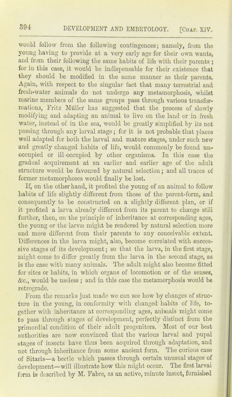 would follow from the following contingences; namely, from the young having to provide at a very early age for their own wants, and from their following the same habits of life with their parents ; for in this case, it would be indispensable for their existence that they should be modified in the same manner as their parents. Again, with respect to the singular fact that many terrestrial and fresh-water animals do not undergo any metamorphosis, whilst marine members of the same groups pass through various transfor- mations, Fritz Muller has suggested that the process of slowly modifying and adapting an animal to live on the land or in fresh water, instead of in the sea, would be greatly simplified by its not passing through any larval stage ; for it is not probable that places well adapted for both the larval and mature stages, under such new and greatly changed habits of life, would commonly be found un- occupied or ill-occupied by other organisms. In this case the gradual acquirement at an earlier and earlier age of the adult structure would be favoured by natural selection; and all traces of former metamorphoses would finally be lost. If, on the other hand, it profited the young of an animal to follow habits of life slightly different from those of the parent-form, and consequently to be constructed on a slightly different plan, or if it profited a larva already different from its parent to change still further, then, on the principle of inheritance at corresponding ages, the young or the larva) might be rendered by natural selection more and more different from their parents to any conceivable extent. Differences in the larva might, also, become correlated with succes- sive stages of its development; so that the larva, in the first stage, might come to differ greatly from the larva in the second stage, as is the case with many animals. The adult might also become fitted for sites or habits, in which organs of locomotion or of the senses, &c., would be useless ; and in this case the metamorphosis would be retrograde. From the remarks just made we can see how by changes of struc- ture in the young, in conformity with changed habits of life, to- gether with inheritance at corresponding ages, animals might come to pass through stages of development, perfectly distinct from the primordial condition of their adult progenitors. Most of our best authorities are now convinced that the various larval and pupal stages of insects have thus been acquired through adaptation, and not through inheritance from some ancient form. The curious case of Sitaris—a beetle which passes through certain unusual stages of development—will illustrate how this might occur. The first larvai form is described by M. Fabre, as an active, minute insect, furnished