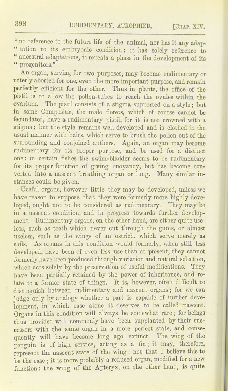 “no reference to the future life of the animal, nor has it any adap- “ tation to its embryonic condition; it has solely reference to “ ancestral adaptations, it repeats a phase in the development of its “ progenitors.” An organ, serving for two purposes, may become rudimentary or utterly aborted for one, even the more important purpose, and remain perfectly efficient for the other. Thus in plants, the office of the pistil is to allow the pollen-tubes to reach the ovules within the ovarium. The pistil consists of a stigma supported on a style; but in some Composite, the male florets, which of course cannot be fecundated, have a rudimentary pistil, for it is not crowned with a stigma; but the style remains well developed and is clothed in the usual manner with hairs, which serve to brush the pollen out of the surrounding and conjoined anthers. Again, an organ may become rudimentary for its proper purpose, and be used for a distinct one: in certain fishes the swim-bladder seems to be rudimentary for its proper function of giving buoyancy, but has become con- verted into a nascent breathing organ or lung. Many similar in- stances could be given. Useful organs, however little they may be developed, unless we have reason to suppose that they were formerly more highly deve- loped, ought not to be considered as rudimentary. They may be in a nascent condition, and in progress towards further develop- ment. Rudimentary organs, on the other hand, are either quite use- less, such as teeth which never cut through the gums, or almost useless, such as the wings of an ostrich, which serve merely as sails. As organs in this condition would formerly, when still less developed, have been of even less use than at present, they cannot formerly have been produced through variation and natural selection, which acts solely by the preservation of useful modifications. They have been partially retained by the power of inheritance, and re- late to a former state of things. It is, however, often difficult to distinguish between rudimentary and nascent organs; for we can judge only by analogy whether a part is capable of further deve- lopment, in which case alone it deserves to be called nascent. Organs in this condition will always be somewhat rare; for beings thus provided will commonly have been supplanted by their suc- cessors with the same organ in a more perfect state, and conse- quently will have become long ago extinct. The wing of the penguin is of high service, acting as a fin; it may, therefore, represent the nascent state of the wing : not that I believe this to be the case ; it is more probably a reduced organ, modified for a new function: the wing of the Apteryx, on the other hand, is quite