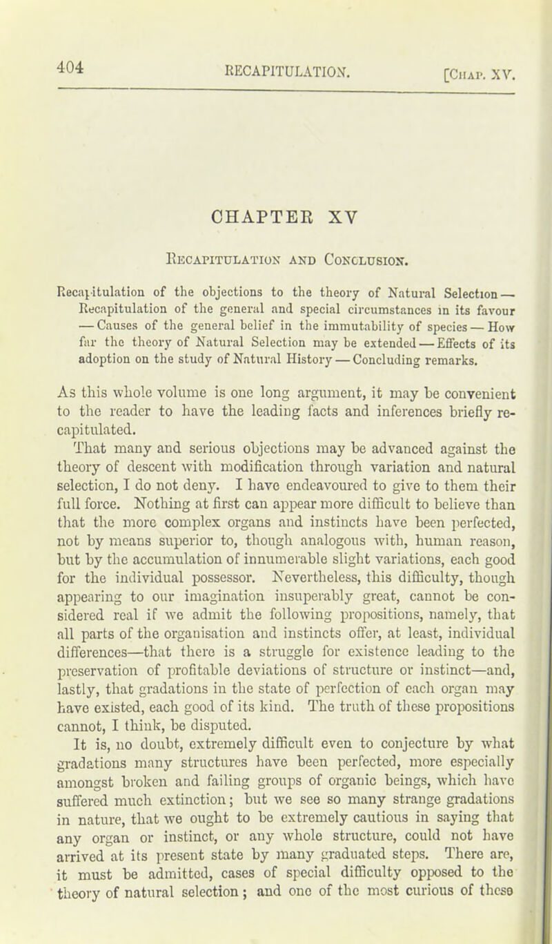 [Chap. XV. CHAPTER XV Recapitulation and Conclusion. Recapitulation of the objections to the theory of Natural Selection Recapitulation of the general and special circumstances in its favour — Causes of the general belief in the immutability of species — How far the theory of Natural Selection may be extended — Effects of its adoption on the study of Natural History — Concluding remarks. As this whole volume is one long argument, it may be convenient to the reader to have the leading facts and inferences briefly re- capitulated. That many and serious objections may be advanced against the theory of descent with modification through variation and natural selection, I do not deny. I have endeavoured to give to them their full force. Nothing at first can appear more difficult to believe than that the more complex organs and instincts have been perfected, not by means superior to, though analogous with, human reason, but by the accumulation of innumerable slight variations, each good for the individual possessor. Nevertheless, this difficulty, though appearing to our imagination insuperably great, cannot be con- sidered real if we admit the following propositions, namely, that all parts of the organisation and instincts offer, at least, individual differences—that there is a struggle for existence leading to the preservation of profitable deviations of structure or instinct—and, lastly, that gradations in the state of perfection of each organ may have existed, each good of its kind. The truth of these propositions cannot, I think, be disputed. It is, no doubt, extremely difficult even to conjecture by what gradations many structures have been perfected, more especially amongst broken and failing groups of organic beings, which have suffered much extinction; but we see so many strange gradations in nature, that we ought to be extremely cautious in saying that any organ or instinct, or any whole structure, could not have arrived at its present state by many graduated steps. There are, it must be admitted, cases of special difficulty opposed to the theory of natural selection; and one of the most curious of these