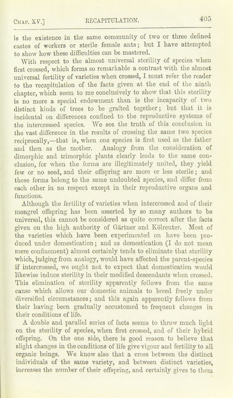 is the existence in the same community of two or three defined castes of workers or sterile female ants; but I have attempted to show how these difficulties can be mastered. With respect to the almost universal sterility of species when first crossed, which forms so remarkable a contrast with the almost universal fertility of varieties when crossed, I must refer the reader to the recapitulation of the facts given at the end of the ninth chapter, which seem to me conclusively to show that this sterility is no more a special endowment than is the incapacity of two distinct kinds of trees to be grafted together; but that it is incidental on differences confined to the reproductive systems of the intercrossed species. We see the truth of this conclusion in the vast difference in the results of crossing the same two species reciprocally,—that is, when one species is first used as the father and then as the mother. Analogy from the consideration of dimorphic and trimorphic plants clearly leads to the same con- clusion, for when the forms are illegitimately united, they yield few or no seed, and their offspring are more or less sterile; and these forms belong to the same undoubted species, and differ from each other in no respect except in their reproductive organs and functions. Although the fertility of varieties when intercrossed and of their mongrel offspring has been asserted by so many authors to be universal, this cannot be considered as quite correct after the facts given on the high authority of Gartner and Kolreuter. Most of the varieties which have been experimented on have been pro- duced under domestication; and as domestication (I do not mean mere confinement) almost certainly tends to eliminate that sterility which, judging from analogy, would have affected the parent-species if intercrossed, we ought not to expect that domestication would likewise induce sterility in their modified descendants when crossed. This elimination of sterility apparently follows from the same cause which allows our domestic animals to breed freely under diversified circumstances; and this again apparently follows from their having been gradually accustomed to frequent changes in their conditions of life. A double and parallel series of facts seems to throw much light on the sterility of species, when first crossed, and of their hybrid offspring. On the one side, there is good reason to believe that slight changes in the conditions of life give vigour and fertility to all organic beings. We know also that a cross between the distinct individuals of the same variety, and between distinct varieties, increases the number of their offspring, and certainly gives to them