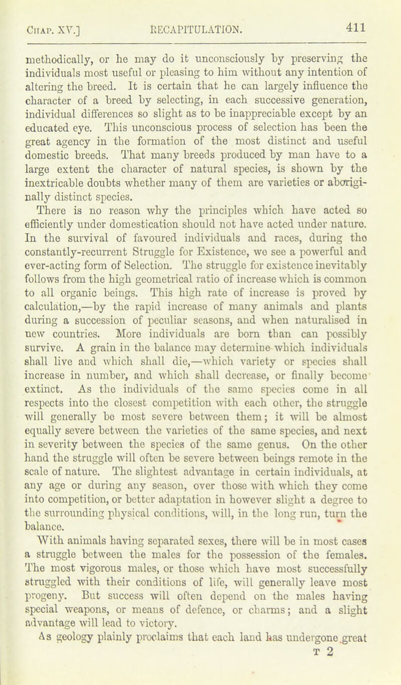 methodically, or he may do it unconsciously hy preserving the individuals most useful or pleasing to him without any intention of altering the breed. It is certain that he can largely influence the character of a breed by selecting, in each successive generation, individual differences so slight as to he inappreciable except by an educated eye. This unconscious process of selection has been the great agency in the formation of the most distinct and useful domestic breeds. That many breeds produced by man have to a large extent the character of natural species, is shown by the inextricable doubts whether many of them are varieties or aborigi- nally distinct species. There is no reason why the principles which have acted so efficiently under domestication should not have acted under nature. In the survival of favoured individuals and races, during the constantly-recurrent Struggle for Existence, we see a powerful and ever-acting form of Selection. The struggle for existence inevitably follows from the high geometrical ratio of increase which is common to all organic beings. This high rate of increase is proved by calculation,—by the rapid increase of many animals and plants during a succession of peculiar seasons, and when naturalised in new countries. More individuals are born than can possibly survive. A grain in the balance may determine which individuals shall live and which shall die,—which variety or species shall increase in number, and which shall decrease, or finally become extinct. As the individuals of the same species come in all respects into the closest competition with each other, the struggle will generally be most severe between them; it will be almost equally severe between the varieties of the same species, and next in severity between the species of the same genus. On the other hand the struggle will often be severe between beings remote in the scale of nature. The slightest advantage in certain individuals, at any age or during any season, over those with which they come into competition, or better adaptation in however slight a degree to the surrounding physical conditions, will, in the long run, turn the balance. With animals having separated sexes, there will be in most cases a struggle between the males for the possession of the females. The most vigorous males, or those which have most successfully struggled with their conditions of life, will generally leave most progeny. But success will often depend on the males having special weapons, or means of defence, or charms; and a slight advantage will lead to victory. As geology plainly proclaims that each land lias undergone.great