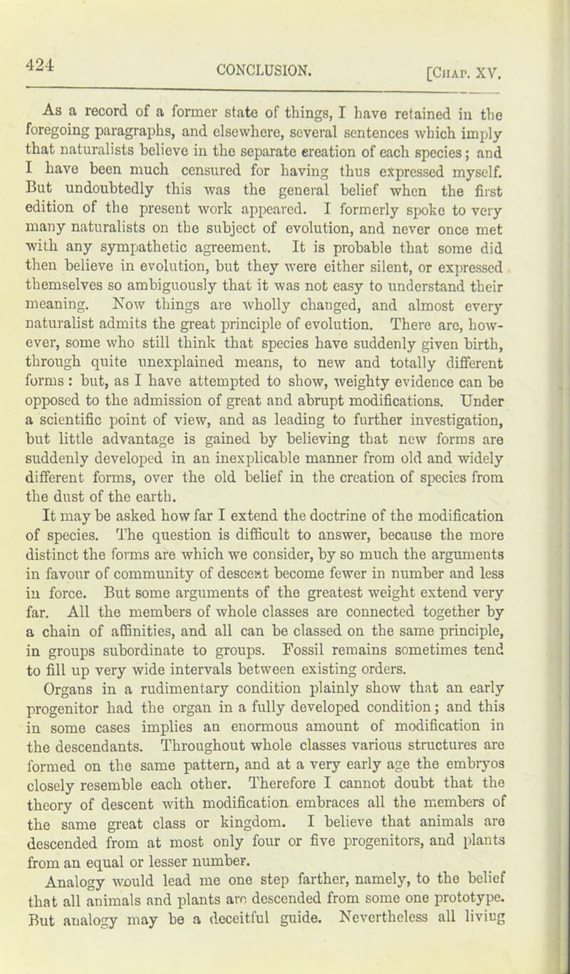 [Chap. XV. As a record of a former state of things, I have retained in the foregoing paragraphs, and elsewhere, several sentences which imply that naturalists believe in the separate ereation of each species; and I have been much censured for having thus expressed myself. But undoubtedly this was the general belief when the first edition of the present work appeared. I formerly spoke to very many naturalists on the subject of evolution, and never once met with any sympathetic agreement. It is probable that some did then believe in evolution, but they were either silent, or expressed themselves so ambiguously that it was not easy to understand their meaning. Now things are wholly changed, and almost every naturalist admits the great principle of evolution. There are, how- ever, some who still think that species have suddenly given birth, through quite unexplained means, to new and totally different forms : but, as I have attempted to show, weighty evidence can be opposed to the admission of great and abrupt modifications. Under a scientific point of view, and as leading to further investigation, but little advantage is gained by believing that new forms are suddenly developed in an inexplicable manner from old and widely different forms, over the old belief in the creation of species from the dust of the earth. It may be asked how far I extend the doctrine of the modification of species. The question is difficult to answer, because the more distinct the forms are which we consider, by so much the arguments in favour of community of descent become fewer in number and less in force. But some arguments of the greatest weight extend very far. All the members of whole classes are connected together by a chain of affinities, and all can be classed on the same principle, in groups subordinate to groups. Fossil remains sometimes tend to fill up very wide intervals between existing orders. Organs in a rudimentary condition plainly show that an early progenitor had the organ in a fully developed condition; and this in some cases implies an enormous amount of modification in the descendants. Throughout whole classes various structures are formed on the same pattern, and at a very early age the embryos closely resemble each other. Therefore I cannot doubt that the theory of descent with modification embraces all the members of the same great class or kingdom. I believe that animals are descended from at most only four or five progenitors, and plants from an equal or lesser number. Analogy would lead me one step farther, namely, to the belief that all animals and plants are descended from some one prototype. But analogy may be a deceitful guide. Nevertheless all living