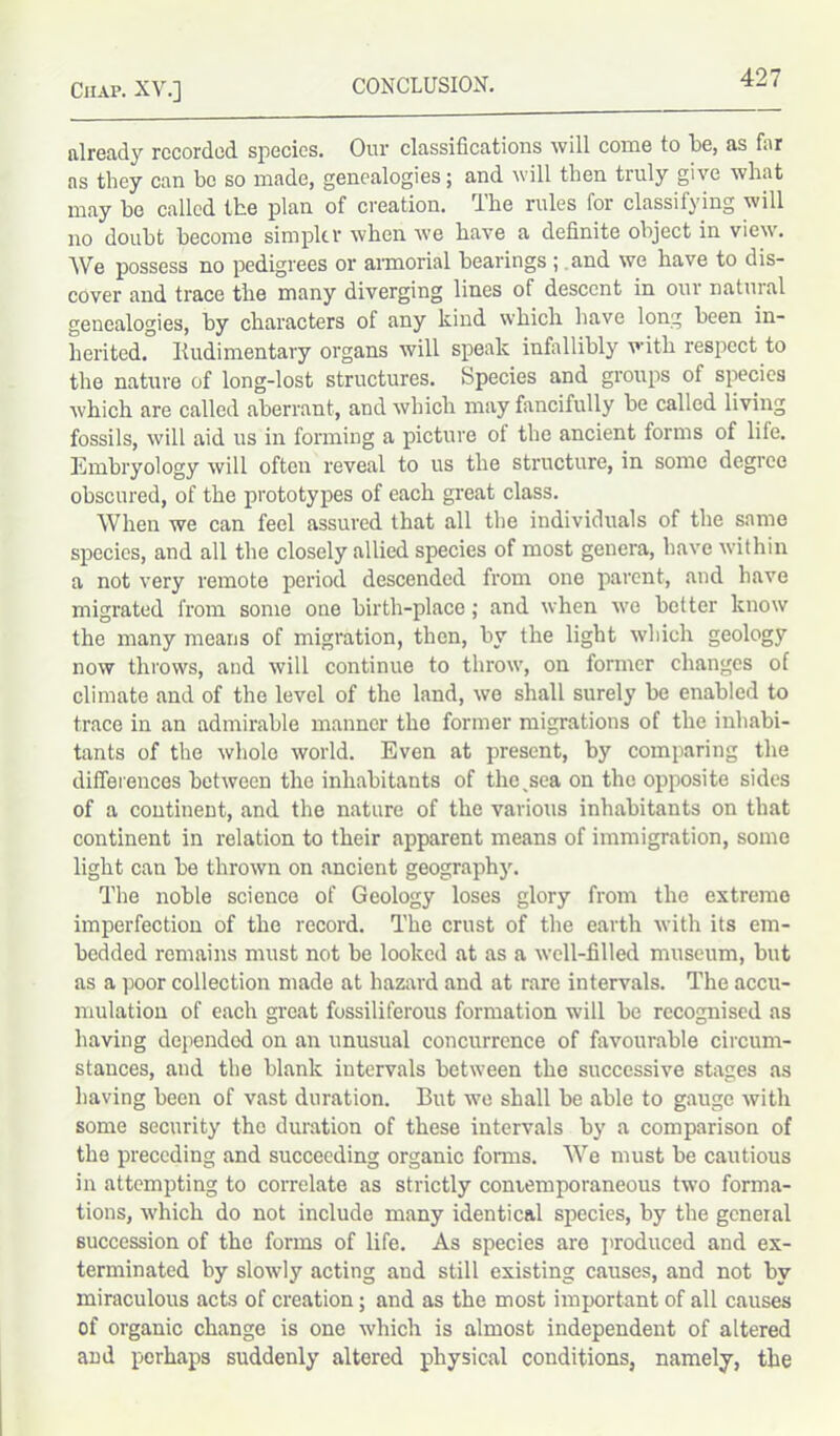 already recorded species. Our classifications will come to be, as far as they can be so made, genealogies; and will then truly give what may be called the plan of creation. I he rules for classifying will no doubt become simpler when we have a definite object in view. We possess no pedigrees or armorial bearings ; and we have to dis- cover and trace the many diverging lines of descent in out natuial genealogies, by characters of any kind which have long been in- herited. Rudimentary organs will speak infallibly with respect to the nature of long-lost structures. Species and groups of species which are called aberrant, and which may fancifully be called living fossils, will aid us in forming a picture ot the ancient forms of life. Embryology will often reveal to us the structure, in some degree obscured, of the prototypes of each great class. When we can feel assured that all the individuals of the same species, and all the closely allied species of most genera, have within a not very remote period descended from one parent, and have migrated from some one birth-place; and when we better know the many means of migration, then, by the light which geology now throws, and will continue to throw, on former changes of climate and of the level of the land, we shall surely be enabled to trace in an admirable manner the former migrations of the inhabi- tants of the whole world. Even at present, by comparing the differences between the inhabitants of the sea on the opposite sides of a continent, and the nature of the various inhabitants on that continent in relation to their apparent means of immigration, some light can be thrown on ancient geography. The noble science of Geology loses glory from the extreme imperfection of the record. The crust of the earth with its em- bedded remains must not be looked at as a well-filled museum, but as a poor collection made at hazard and at rare intervals. The accu- mulation of each great fossiliferous formation will be recognised as having depended on an unusual concurrence of favourable circum- stances, and the blank intervals between the successive stages as having been of vast duration. But we shall be able to gauge with some security the duration of these intervals by a comparison of the preceding and succeeding organic forms. We must be cautious in attempting to correlate as strictly contemporaneous two forma- tions, which do not include many identical species, by the general succession of the forms of life. As species are produced and ex- terminated by slowly acting and still existing causes, and not by miraculous acts of creation; and as the most important of all causes of organic change is one which is almost independent of altered and perhaps suddenly altered physical conditions, namely, the