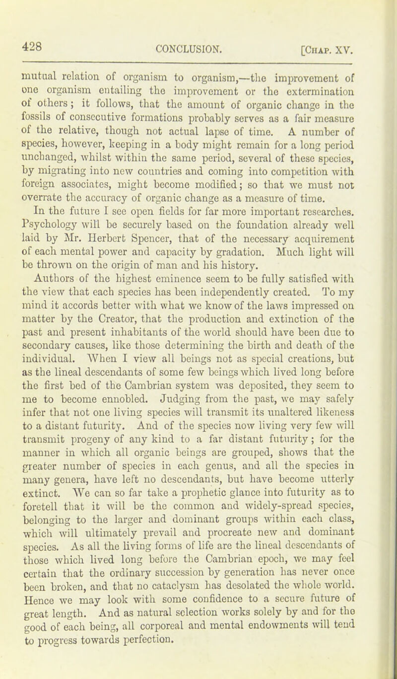 mutual relation of organism to organism,—the improvement of one organism entailing the improvement or the extermination of others ; it follows, that the amount of organic change in the fossils of consecutive formations probably serves as a fair measure of the relative, though not actual lapse of time. A number of species, however, keeping in a body might remain for a long period unchanged, whilst within the same period, several of these species, by migrating into new countries and coming into competition with foreign associates, might become modified; so that we must not overrate the accuracy of organic change as a measure of time. In the future I see open fields for far more important researches. Psychology will be securely based on the foundation already well laid by Mr. Herbert Spencer, that of the necessary acquirement of each mental power and capacity by gradation. Much light will be thrown on the origin of man and his history. Authors of the highest eminence seem to be fully satisfied with the view that each species has been independently created. To my mind it accords better with what we know of the laws impressed on matter by the Creator, that the production and extinction of the past and present inhabitants of the world should have been due to secondary causes, like those determining the birth and death of the individual. When I view all beings not as special creations, but as the lineal descendants of some few beings which lived long before the first bed of the Cambrian system was deposited, they seem to me to become ennobled. Judging from the past, we may safely infer that not one living species will transmit its unaltered likeness to a distant futurity. And of the species now living very few will transmit progeny of any kind to a far distant futurity; for the manner in which all organic beings are grouped, shows that the greater number of species in each genus, and all the species in many genera, have left no descendants, but have become utterly extinct. We can so far take a prophetic glance into futurity as to foretell that it will be the common and widely-spread species, belonging to the larger and dominant groups within each class, which will ultimately prevail and procreate new and dominant species. As all the living forms of life are the lineal descendants of those which lived long before the Cambrian epoch, we may feel certain that the ordinary succession by generation has never once been broken, and that no cataclysm has desolated the whole world. Hence we may look with some confidence to a secure future of great length. And as natural selection works solely by and for the good of each being, all corporeal and mental endowments will tend to progress towards perfection.
