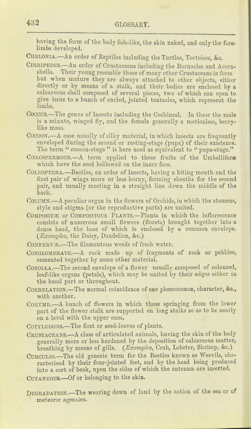 having tho form of the body fish-like, the akin nakod, and only the fore- limbs developed. Chelonia.—An order of Reptiles including the Turtles, Tortoises, &c. Cirripedes.-—An order of Crustaceans including the Barnacles and Acorn- shells. Their young resemble those of many other Crustaceans in form but when mature they are always attached to other objects, either directly or by means of a stalk, and their bodies are enclosed by a calcareous shell composed of several pieces, two of which can open to give issue to a bunch of curled, jointed tentacles, which represent the limbs. COCCUS.—The genus of Insects including the Cochineal. In these the male is a minute, winged fly, and the female generally a motionless, berry- like mass. Cocoon.—A case usually of silky material, in which insects are frequently enveloped during the second or resting-stage (pupa) of their existence. The term “ cocoon-stage ” is here used as equivalent to “ pupa-stage.” Ccelospermous.—A term applied to those fruits of the Umbelliferae which have the seed hollowed on the inner face. Coeeoptera.—Beetles, an order of Insects, having a biting mouth and the first pair of wings more or less horny, forming sheaths for the second pair, and usually meeting in a straight line down the middle of the back. Column.—A peculiar organ in the flowers of Orchids, in which the stamens, style and stigma (or the reproductive parts) are united. Composite or Compositous Plants.—Plants in which the inflorescence consists of numerous small flowers (florets) brought together into a dense head, the base of which is enclosed by a common envelope. (Examples, the Daisy, Dandelion, &c.) Confervas.—The filamentous weeds of fresh water. Conglomerate.—A rock made up of fragments of rock or pebbles, cemented together by some other material. Corolla.—The second envelope of a flower usually composed of coloured, leaf-like organs (petals), which may be united by their edges either in the basal part or throughout. Correlation.—The normal coincidence of one phenomenon, character, &c., with another. Corymb.—A bunch of flowers in which those springing from the lower part of the flower stalk are supported on long stalks so as to be nearly on a level with the upper ones. Cotyledons.—The first or seed-leaves of plants. Crustaceans.—A class of articulated animals, having the skin of the body generally more or less hardened by the deposition of calcareous matter, breathing by means of gills. (Examples, Crab, Lobster, Shrimp, &c.) Curculio.—The old generic term for the Beetles known as Weevils, cha- racterised by their four-jointed feet, and by the head being produced into a sort of beak, upon the sides of which the antennas are inserted. Cutaneous.—Of or belonging to the skin. Degradation.—The wearing down of land by the action of the sea or of meteoric agencies.