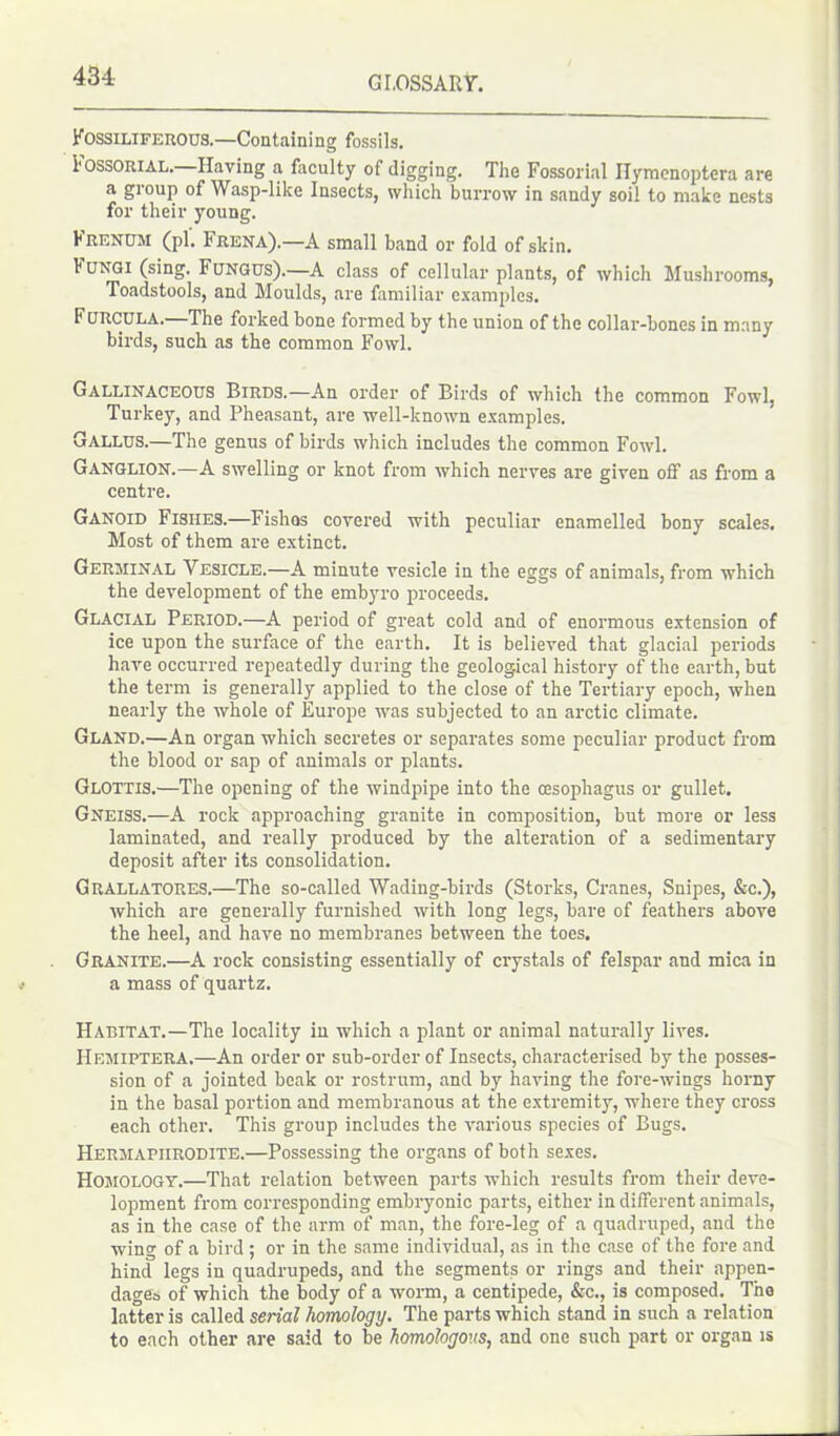 Fossiliferous.—Containing fossils. 1'OSSORiAL. Having a faculty of digging. The Fossorial Ilymcnoptera are a group of Wasp-like Insects, which burrow in sandy soil to make nests for their young. Frenum (pi. Frena).—A small band or fold of skin. V UNGI (sing. Fungus).—A class of cellular plants, of which Mushrooms, Toadstools, and Moulds, are familiar examples. Furcula. The forked bone formed by the union of the collar-bones in many birds, such as the common Fowl. Gallinaceous Birds.—An order of Birds of which the common Fowl, Turkey, and Pheasant, are well-known examples. Gallus.—The genus of birds which includes the common Fowl. Ganglion.—A swelling or knot from which nerves are given off as from a centre. Ganoid Fishes.—Fishes covered with peculiar enamelled bony scales. Most of them are extinct. Germinal Vesicle.—A minute vesicle in the eggs of animals, from which the development of the embyro proceeds. Glacial Period.—A period of great cold and of enormous extension of ice upon the surface of the earth. It is believed that glacial periods have occurred repeatedly during the geological history of the earth, but the term is generally applied to the close of the Tertiary epoch, when nearly the whole of Europe was subjected to an arctic climate. Gland.—An organ which secretes or separates some peculiar product from the blood or sap of animals or plants. Glottis.—The opening of the windpipe into the oesophagus or gullet. Gneiss.—A rock approaching granite in composition, but more or less laminated, and really produced by the alteration of a sedimentary deposit after its consolidation. Grallatores.—The so-called Wading-birds (Storks, Cranes, Snipes, &c.), which are generally furnished with long legs, bare of feathers above the heel, and have no membranes between the toes. Granite.—A rock consisting essentially of crystals of felspar and mica in a mass of quartz. Habitat.—The locality in which a plant or animal naturally lives. Hemiptera.—An order or sub-order of Insects, characterised by the posses- sion of a jointed beak or rostrum, and by having the fore-wings horny in the basal portion and membranous at the extremity, where they cross each other. This group includes the various species of Bugs. Hermaphrodite.—Possessing the organs of both sexes. Homology.—That relation between parts which results from their deve- lopment from corresponding embryonic parts, either in different animals, as in the case of the arm of man, the fore-leg of a quadruped, and the wing of a bird; or in the same individual, as in the case of the fore and hind legs in quadrupeds, and the segments or rings and their appen- dages of which the body of a worm, a centipede, &c., is composed. The latter is called serial homology. The parts which stand in such a relation to each other are said to be homologous, and one such part or organ is