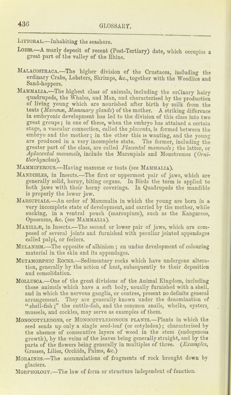 Littoral.—Inhabiting tho seashore. Loess.—A marly deposit of recent (Post-Tertiary) date, which occupies a great part of the valley of the Rhine. Malacostraca.—The higher division of the Crustacea, including the ordinary Crabs, Lobsters, Shrimps, &c., together with the Woodlice and Sand-hoppers. Mammalia.—The highest class of animals, including the ordinary hairy quadrupeds, the Whales, and Man, and characterised by the production of living young which are nourished after birth by milk from the teats (Mammas, Mammary glands') of the mother. A striking difference in embryonic development has led to the division of this class into two great groups; in one of these, when the embryo has attained a certain stage, a vascular connection, called the placenta, is formed between the embryo and the mother; in the other this is wanting, and the young are produced in a very incomplete state. The former, including the greater part of the class, are called Placental mammals; the latter, or Aplacental mammals, include the Marsupials and Monotremes (Orni- thorhynchus). Mammiferous.—Having mamma: or teats (see Mammalia). Mandibles, in Insects.—The first or uppermost pair of jaws, which are generally solid, horny, biting organs. In Birds the term is applied to both jaws with their horny coverings. In Quadrupeds the mandible is properly the lower jaw. Marsupials.—An order of Mammalia in which the young are born in a very incomplete state of development, and carried by the mother, while sucking, in a ventral pouch (marsupium), such as the Kangaroos, Opossums, &c. (see Mammalia). Maxillae, in Insects.—The second or lower pair of jaws, which are com- posed of several joints and furnished with peculiar jointed appendages called palpi, or feelers. Melanism.—The opposite of albinism ; an undue development of colouring material in the skin and its appendages. Metamorpiiic Rocks.—Sedimentary rocks which have undergone altera- tion, generally by the action of heat, subsequently to their deposition aud consolidation. Mollusca.—One of the great divisions of the Animal Kingdom, including those animals which have a soft body, usually furnished with a shell, and in which the nervous ganglia, or centres, present no definite general arrangement. They are generally known under the denomination of “ shell-fish the cuttle-fish, and the common snails, whelks, oysters, mussels, and cockles, may serve as examples of them. Monocotyledons, or Monocotyledonous plants.—Plants in which the seed sends up only a single seed-leaf (or cotyledon); characterised by the absence of consecutive layers of wood in the stem (endogenous growth), by the veins of the leaves being generally straight, and by the parts of the flowers being generally in multiples of three. (Examples, Grasses, Lilies, Orchids, Palms, &c.) Moraines.—The accumulations of fragments of rock brought down by glaciers. Morphology.—The law of form or structure independent of function.