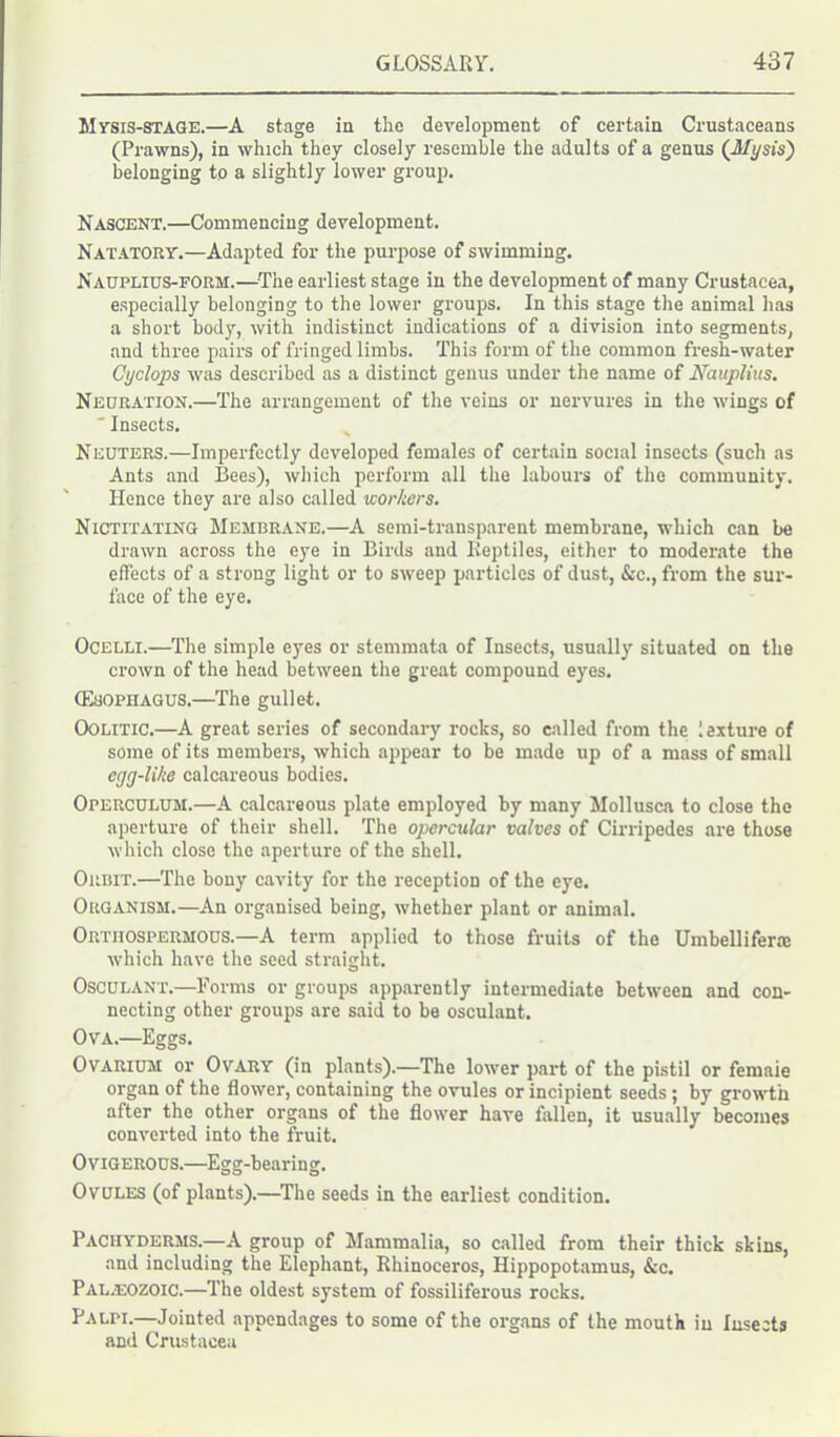 Mysis-STAGE.—A stage in the development of certain Crustaceans (Prawns), in which they closely resemble the adults of a genus (A/i/sis) belonging to a slightly lower group. Nascent.—Commencing development. Natatory.—Adapted for the purpose of swimming. Nauplius-form.—The earliest stage in the development of many Crustacea, especially belonging to the lower groups. In this stage the animal has a short body, with indistinct indications of a division into segments, and three pairs of fringed limbs. This form of the common fresh-water Cyclops was described as a distinct genus under the name of Nauplius. Neuration.—The arrangement of the veins or nervures in the wings of ' Insects. Neuters.—Imperfectly developed females of certain social insects (such as Ants and Bees), which perform all the labours of the community. Hence they are also called workers. Nictitating Membrane.—A semi-transparent membrane, which can be drawn across the eye in Birds and Reptiles, either to moderate the effects of a strong light or to sweep particles of dust, &c., from the sur- face of the eye. Ocelli.—The simple eyes or stemmata of Insects, usually situated on the crown of the head between the great compound eyes. (Esophagus.—The gullet. Oolitic.—A great series of secondary rocks, so called from the fexture of some of its members, which appear to be made up of a mass of small egg-like calcareous bodies. Operculum.—A calcareous plate employed by many Mollusca to close the aperture of their shell. The opercular valves of Cirripedes are those which close the aperture of the shell. Orbit.—The bony cavity for the reception of the eye. Organism.—An organised being, whether plant or animal. Ortiiospermous.—A term applied to those fruits of the Umbelliferie which have the seed straight. Osculant.—Forms or groups apparently intermediate between and con- necting other groups are said to be osculant. Ova.—Eggs. Ovarium or Ovary (in plants).—The lower part of the pistil or femaie organ of the flower, containing the ovules or incipient seeds; by growth after the other organs of the flower have fallen, it usually becomes converted into the fruit. Ovigerous.—Egg-bearing. Ovules (of plants).—The seeds in the earliest condition. Pachyderms.—A group of Mammalia, so called from their thick skins, and including the Elephant, Rhinoceros, Hippopotamus, &c. Palaeozoic.—The oldest system of fossiliferous rocks. Palpi.—Jointed appendages to some of the organs of the mouth in Insects and Crustacea