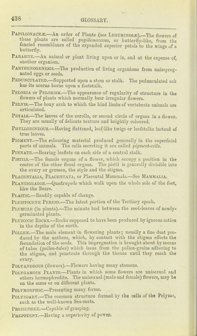Papilionaceah.—An order of Plants (see Leguminosaj).—The flowers of these plants are called papilionaceous, or butterfly-like, from the fancied resemblance of the expanded superior petals to the win^s of a butterfly. Parasite. An animal or plant living upon or in, and at the expense of, another organism. PARTHENOGENESis.—The production of living organisms from unimpreg- nated eggs or seeds. Pedunculated.—Supported upon a stem or stalk. The pedunculated oak has its acorns borne upon a footstalk. Peloria or Pelorism.—The appearance of regularity of structure in the flowers of plants which normally bear irregular flowers. Pelvis.—The bony arch to which the hind limbs of vertebrate animals are articulated. Petals.—The leaves of the corolla, or second circle of organs in a flower. They are usually of delicate texture and brightly coloured. Piiyllodineous.—Having flattened, leaf-like twigs or leafstalks instead of true leaves. Pigment.—The colouring material produced generally in the superficial parts of animals. The cells secreting it are called pigment-cells. Pinnate.—Bearing leaflets on each side of a central stalk. Pistils.—The female organs of a flower, which occupy a position in the centre of the other floral organs. The pistil is generally divisible into the ovary or germen, the style and the stigma. Placentalia, Placentata, or Placental Mammals.—See Mammalia. Plantigrades.—Quadrupeds which walk upon the whole sole of the foot, like the Bears. Plastic.—Readily capable of change. Pleistocene Period.—The latest portion of the Tertiary epoch. Plumule (in plants).—The minute bud between the seed-leaves of newly- germinated plants. Plutonic Rocks.—Rocks supposed to have been produced by igneous action in the depths of the earth. Pollen.—The male element in flowering plants; usually a fine dust pro- duced by the anthers, which, by contact with the stigma effects the fecundation of the seeds. This impregnation is brought about by means of tubes {pollen-tubes) which issue from the pollen-grains adhering to the stigma, and penetrate through the tissues until they reach the ovary. PolyandrOUS (flowers).—Flowers having many stamens. Polygamous Plants.—Plants in which some flowers are unisexual and others hermaphrodite. The unisexual (male and female) flowers, may be on the same or on different plants. Polymorphic.—Presenting many forms. Polyzoary.—The common structure formed by the cells of the Polyzoa, such as the well-known Sea-mats. Prehensile.—Capable of grasping. Prepotent.—Having a superiority of power.