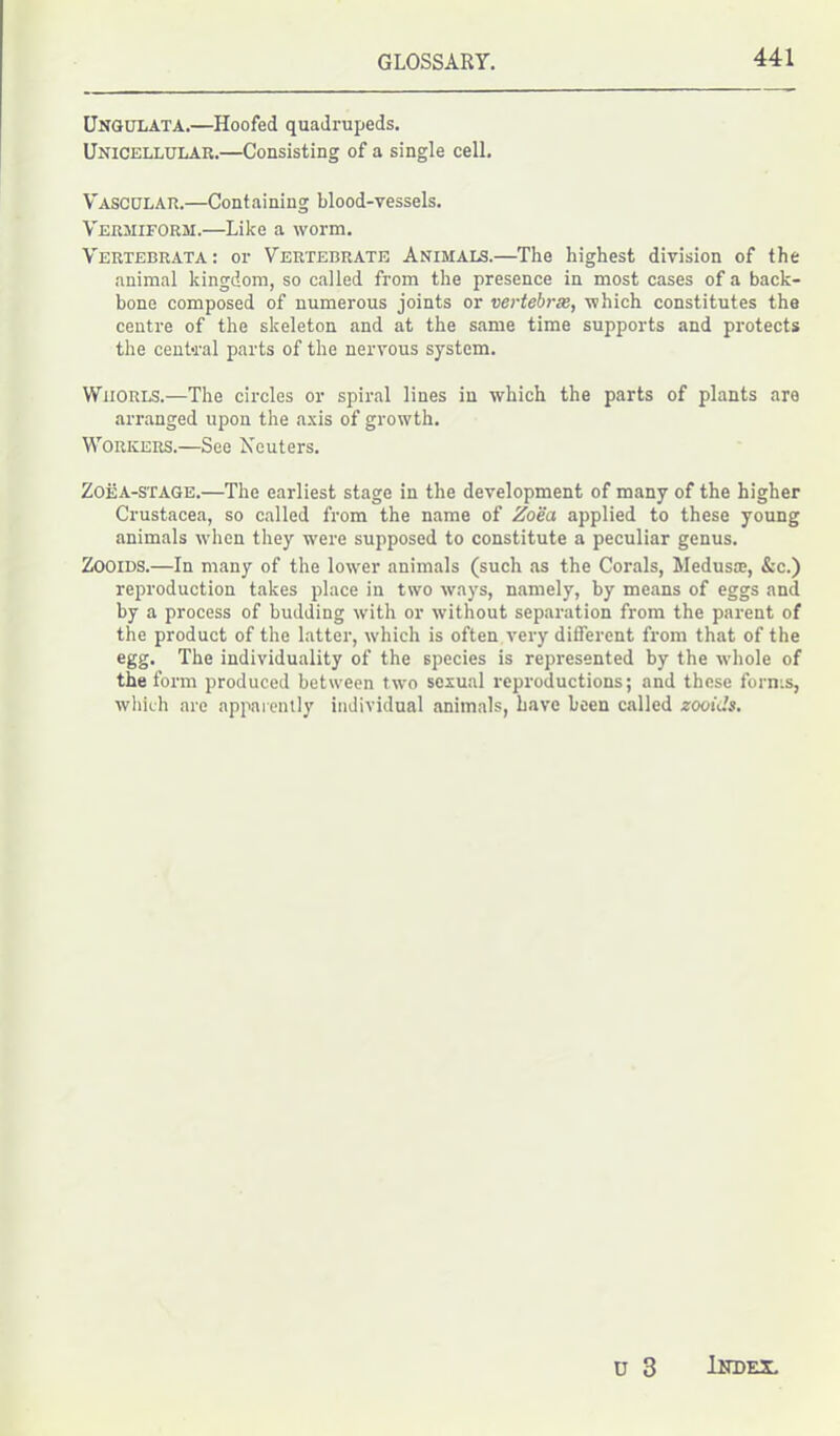 Ungulata.—Hoofed quadrupeds. Unicellular.—Consisting of a single cell. Vascular.—Containing blood-vessels. Vermiform.—Like a worm. Vertebrata: or Vertebrate Animals.—The highest division of the animal kingdom, so called from the presence in most cases of a back- bone composed of numerous joints or vertebras, which constitutes the centre of the skeleton and at the same time supports and protects the central parts of the nervous system. Whorls.—The circles or spiral lines in which the parts of plants are arranged upon the axis of growth. Workers.—See Neuters. ZoiiA-STAGE.—The earliest stage in the development of many of the higher Crustacea, so called from the name of Zoea applied to these young animals when they were supposed to constitute a peculiar genus. Zooids.—In many of the lower animals (such as the Corals, Medusa;, &c.) reproduction takes place in two ways, namely, by means of eggs and by a process of budding with or without separation from the parent of the product of the latter, which is often very different from that of the egg. The individuality of the species is represented by the whole of the form produced between two sexual reproductions; and these forms, which are apparently individual animals, have been called zooids.