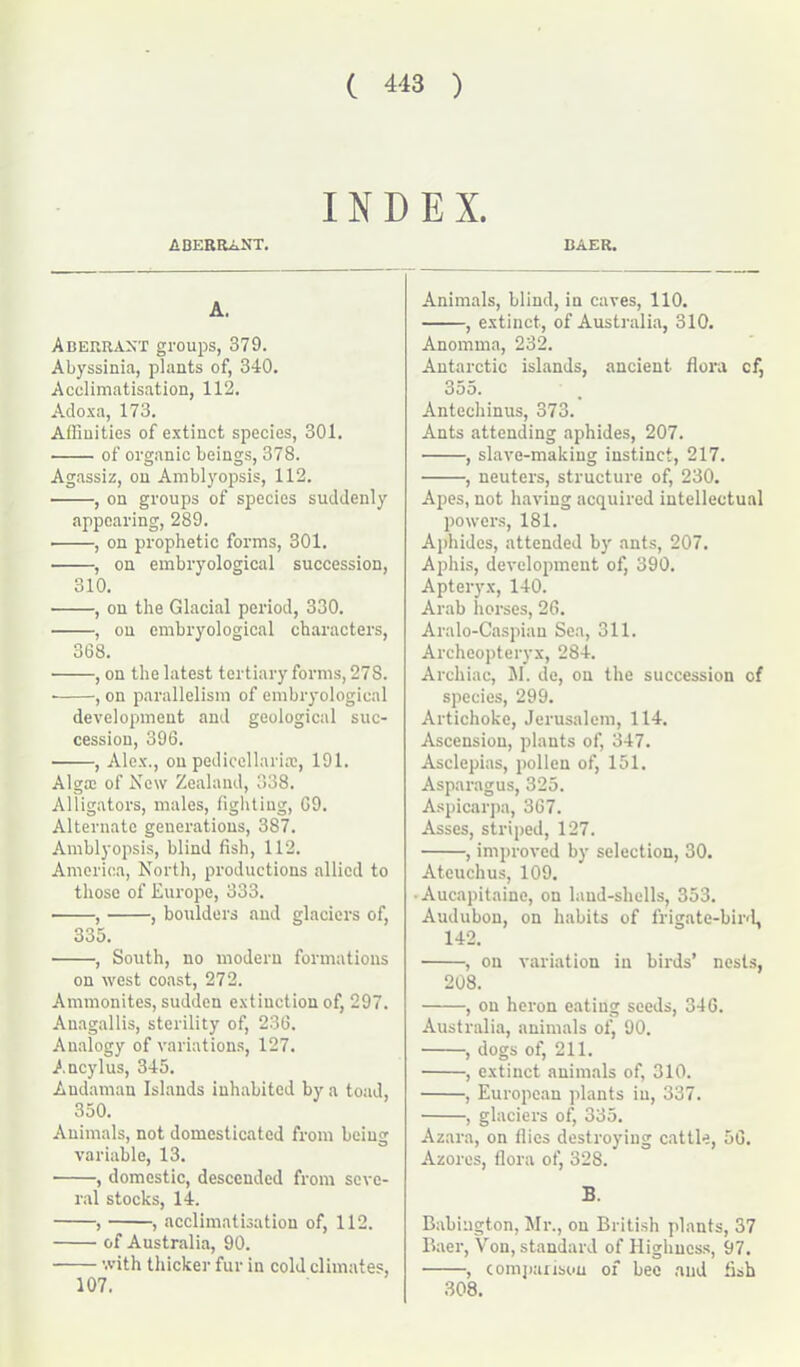 INDEX. BAER. ABERRANT. A. Aberrant groups, 379. Abyssinia, plants of, 340. Acclimatisation, 112. Adoxa, 173. Affinities of extinct species, 301. of organic beings, 378. Agassiz, on Amblyopsis, 112. • , on groups of species suddenly appearing, 289. , on prophetic forms, 301. , on embryological succession, 310. , on the Glacial period, 330. , on embryological characters, 368. • , on the latest tertiary forms, 27S. • , on parallelism of embryological development and geological suc- cession, 396. , Alex., on pedicellarise, 191. Algce of New Zealand, 338. Alligators, males, fighting, G9. Alternate generations, 387, Amblyopsis, blind fish, 112. America, North, productions allied to those of Europe, 333. • , , boulders and glaciers of, 335. , South, no modern formations on west coast, 272. Ammonites, sudden extinction of, 297. Auagallis, sterility of, 236. Analogy of variations, 127. Ancylus, 345. Andaman Islands inhabited by a toad, 350. Animals, not domesticated from being variable, 13. • , domestic, descended from seve- ral stocks, 14. , , acclimatisation of, 112. of Australia, 90. with thicker fur in cold climates, 107. Animals, blind, in caves, 110. , extinct, of Australia, 310. Anomma, 232. Antarctic islands, ancient flora cf, 355. Antechinus, 373. Ants attending aphides, 207. , slave-making instinct, 217. , neuters, structure of, 230. Apes, not having acquired intellectual powers, 181. Aphides, attended by ants, 207. Aphis, development of, 390. Apteryx, 140. Arab horses, 26. Aralo-Caspian Sea, 311. Archeopteryx, 284. Archiac, II. de, on the succession of species, 299. Artichoke, Jerusalem, 114. Ascension, plants of, 347. Asclepias, pollen of, 151. Asparagus, 325. Aspicarpa, 367. Asses, striped, 127. , improved by selection, 30. Ateuchus, 109. • Aucapitaine, on land-shells, 353. Audubon, on habits of frigate-bird, 142. , on variation in birds’ nests, 208. , on heron eating seeds, 346. Australia, animals of, 90. , dogs of, 211. , extinct animals of, 310. , European plants iu, 337. , glaciers of, 335. Azara, on flies destroying cattle, 56. Azores, flora of, 328. B. Babington, Mr., on British plants, 37 Baer, Von, standard of Highness, 97. , comparison of bee and fish 308.