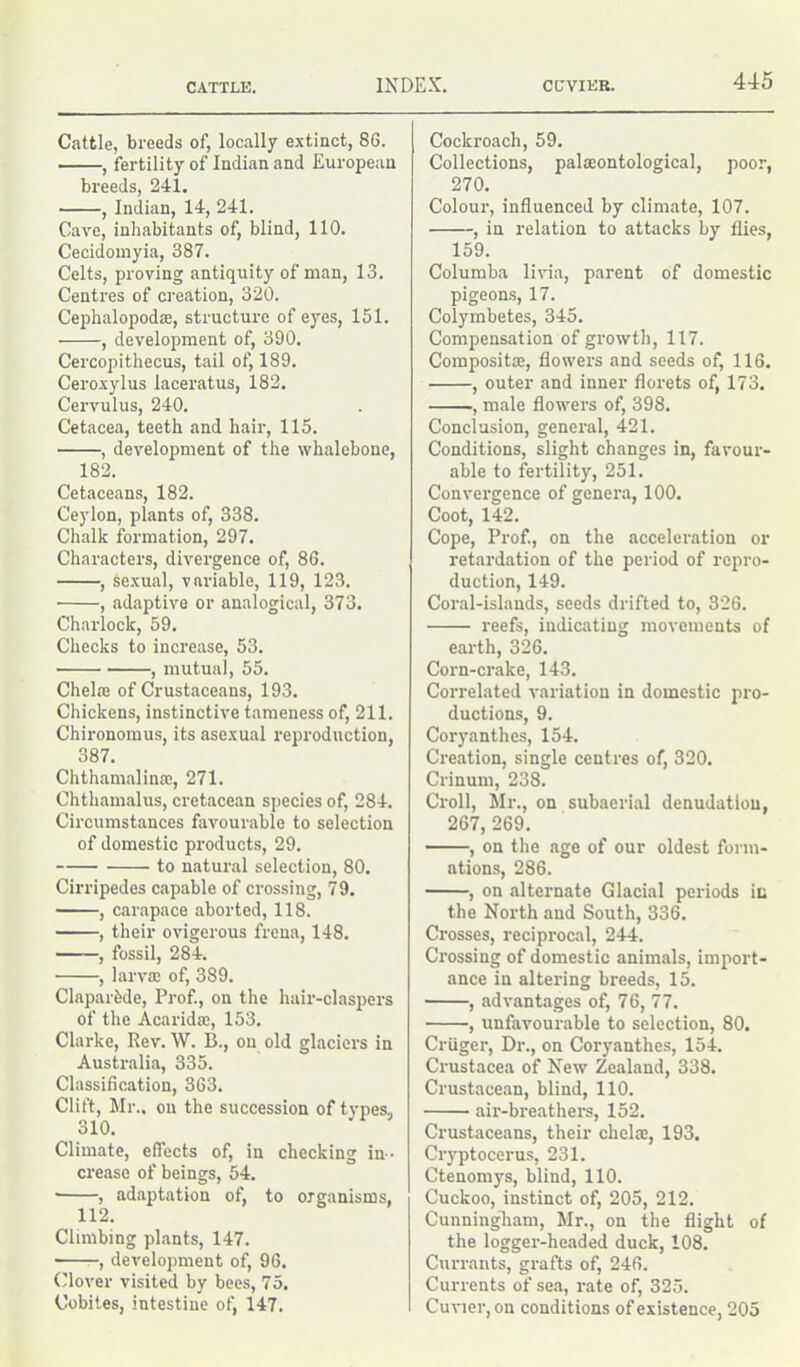 Cattle, breeds of, locally extinct, 8G. , fertility of Indian and European breeds, 241. , Indian, 14, 241. Cave, inhabitants of, blind, 110. Cecidomyia, 387. Celts, proving antiquity of man, 13. Centres of creation, 320. Cephalopodae, structure of eyes, 151. , development of, 390. Cercopithecus, tail of, 189. Ceroxylus laceratus, 182. Cervulus, 240. Cetacea, teeth and hair, 115. , development of the whalebone, 182. Cetaceans, 182. Ceylon, plants of, 338. Chalk formation, 297. Characters, divergence of, 86. , sexual, variable, 119, 123. , adaptive or analogical, 373. Charlock, 59. Checks to increase, 53. , mutual, 55. Chelae of Crustaceans, 193. Chickens, instinctive tameness of, 211. Chironomus, its asexual reproduction, 387. Chthamalinae, 271. Chthamalus, cretacean species of, 284. Circumstances favourable to selection of domestic products, 29. to natural selection, 80. Cirripedes capable of crossing, 79. , carapace aborted, 118. , their ovigerous frena, 148. , fossil, 284. , larvae of, 389. Claparfede, Prof., on the hnir-claspers of the Acaridae, 153. Clarke, Rev. W. B., on old glaciers in Australia, 335. Classification, 363. Clift, Mr., on the succession of types, 310. Climate, effects of, in checking in- crease of beings, 54. ■ , adaptation of, to organisms, 112. Climbing plants, 147. , development of, 96. Clover visited by bees, 75. Cobites, intestine of, 147. Cockroach, 59. Collections, palaeontological, poor, 270. Colour, influenced by climate, 107. , in relation to attacks by flies, 159. Columba livia, parent of domestic pigeons, 17. Colymbetes, 345. Compensation of growth, 117. Composite, flowers and seeds of, 116. , outer and inner florets of, 173. , male flowers of, 398. Conclusion, general, 421. Conditions, slight changes in, favour- able to fertility, 251. Convergence of genera, 100. Coot, 142. Cope, Prof., on the acceleration or retardation of the period of repro- duction, 149. Coral-islands, seeds drifted to, 326. reefs, indicating movements of earth, 326. Corn-crake, 143. Correlated variation in domestic pro- ductions, 9. Coryanthes, 154. Creation, single centres of, 320. Crinum, 238. Croll, Mr., on subaerial denudation, 267, 269. , on the age of our oldest form- ations, 286. , on alternate Glacial periods in the North and South, 336. Crosses, reciprocal, 244. Crossing of domestic animals, import- ance in altering breeds, 15. , advantages of, 76, 77. , unfavourable to selection, 80. Criiger, Dr., on Coryanthes, 154. Crustacea of New Zealand, 338. Crustacean, blind, 110. air-breathers, 152. Crustaceans, their chelae, 193. Cryptocerus, 231. Ctenomys, blind, 110. Cuckoo, instinct of, 205, 212. Cunningham, Mr., on the flight of the logger-headed duck, 108. Currants, grafts of, 246. Currents of sea, rate of, 325. Cuvier, on conditions of existence, 205