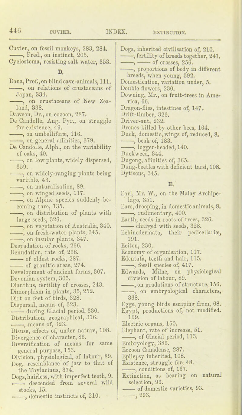 Cuvier, on fossil monkeys, 283, 284. , Fred., on instinct, 205. Cyclostoma, resisting salt water, 353. D. Dana, Prof., on blind cave-animals, 111. , on relations of crustaceans of Japan, 334. , on crustaceans of New Zea- land, 338. Dawson, Dr., on eozoou, 287. De Candolle, Aug. Pyr., on struggle for existence, 49. , on umbelliferse, 116. , on general affinities, 379. De Candolle, Alph., on the variability of oaks, 40. , on low plants, widely dispersed, 359. , on widely-ranging plants being variable, 43. , on naturalisation, 89. , on winged seeds, 117. , on Alpine species suddenly be- coming rare, 135. ■, on distribution of plants with large seeds, 326. , on vegetation of Australia, 340. , on fresh-water plants, 345. , on insular plants, 347. Degradation of rocks, 266. Denudation, rate of, 268. of oldest rocks, 287. of granitic areas, 274. Development of ancient forms, 307. Devonian system, 305. Dianthus, fertility of crosses, 243. Dimorphism in plants, 35, 252. Dirt on feet of birds, 328. Dispersal, means of, 323. during Glacial period, 330. Distribution, geographical, 316. , means of, 323. Disuse, effects of, under nature, 108. Divergence of character, 86. Diversification of means for same general purpose, 153. Division, physiological, of labour, 89. Dog, resemblance of jaw to that of the Thylacinus, 374. Dogs, hairless, with imperfect teeth, 9. . descended from several wild stocks, 15. , domestic instincts of, 210. Dogs, inherited civilisation of, 210. , fertility of breeds together, 241. , of crosses, 256. , proportions of body in different breeds, when young, 392. Domestication, variation under, 5. Double flowers, 230. Downing, Mr., on fruit-trees in Ame- rica, 66. Dragon-flies, intestines of, 147. Drift-timber, 326. Driver-ant, 232. Drones killed by other bees, 164. Duck, domestic, wings of, reduced, 8. , beak of, 183. , logger-headed, 140. Duckweed, 344. Dugong, affinities of, 365. Dung-beetles with deficient tarsi, 108. Dytiscus, 345. E. Earl, Mr. W., on the Malay Archipe- lago, 351. Ears, drooping, in domestic animals, 8. , rudimentary, 400. Earth, seeds in roots of trees, 326. charged with seeds, 328. Echinodermata, their pedicellaria, 191. Eciton, 230. Economy of organisation, 117. Edentata, teeth and hair, 115. , fossil species of, 417. Edwards, Milne, on physiological division of labour, 89. , on gradations of structure, 156. , on embryological characters, 368. Eggs, young birds escaping from, 68. Egypt, productions of, not modified. 169. Electric organs, 150. Elephant, rate of increase, 51. , of Glacial period, 113. Embryology, 386. Eozoou Canadense, 287. Epilepsy inherited, 108. Existence, struggle for^ 48. , conditions of, 167. Extinction, as bearing on natural selection, 96. of domestic varieties, 93. , 293.