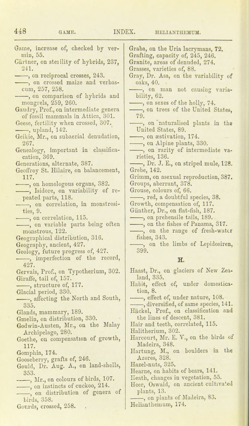 Game, increase of, checked by ver- min, 55. Gartner, on steiility of hybrids, 237, 241. , on reciprocal crosses, 243. , on crossed maize and verbas- cum, 257, 258. , on comparison of hybrids and mongrels, 259, 260. Gaudry, Prof., on intermediate genera of fossil mammals in Attica, 301. Geese, fertility when crossed, 307. , upland, 142. Geikie, Mr., on subaerial denudation, 267. Genealogy, important in classifica- cation, 369. Generations, alternate, 387. Geoffroy St. Hilaire, on balancement, 117. ■ , on homologous organs, 382. , Isidore, on variability of re- peated parts, 118. • , on correlation, in monstrosi- ties, 9. ■ , on correlation, 115. , on variable parts being often monstrous, 122. Geographical distribution, 316. Geography, ancient, 427. Geology, future progress of, 427. , imperfection of the record, 427. Gervais, Prof., on Typotherium, 302. Giraffe, tail of, 157. , structure of, 177. Glacial period, 330. , affecting the North and South, 335. Glands, mammary, 189. Gmelin, on distribution, 330. Godwin-Austen, Mr., on the Malay Archipelago, 280. Goethe, on compensation of growth, 117. Gomphia, 174. Gooseberry, grafts of, 246. Gould, Dr. Aug. A., on land-shells, 353. , Mr., on colours of birds, 107. , on instincts of cuckoo, 214. , on distribution of genera of birds, 358. Gourds, crossed, 258. Graba, on the Uria lacrymans, 72. Grafting, capacity of, 245, 246. Granite, areas of denuded, 274. Grasses, varieties of, 88. Gray, Dr. Asa, on the variability of oaks, 40. ■ , on man not causing varia- bility, 62. , on sexes of the holly, 74. , on trees of the United States, 79. , on naturalised plants in the United States, 89. , on activation, 174. , on Alpine plants, 330. , on rarity of intermediate va- rieties, 136. , Dr. J. E., on striped mule, 128. Grebe, 142. Grimm, on asexual reproduction, 387. Groups, aberrant, 378. Grouse, colours of, 66. , red, a doubtful species, 38. Growth, compensation of, 117. Gunther, Dr., on flat-fish, 187. , on prehensile tails, 189. , on the fishes of Panama, 317. , on the range of fresh-water fishes, 343. , on the limbs of Lepidosiren, 399. H. Haast, Dr., on glaciers of New Zea- land, 335. Habit, effect of, under domestica- tion, 8. , effect of, under nature, 108. , diversified, of same species, 141. H'ackel, Prof., on classification and the lines of descent, 381. Hair and teeth, correlated, 115. Halitherium, 302. Harcourt, Mr. E. V., on the birds of Madeira, 348. Hartung, M., on boulders in the Azores, 328. Hazel-nuts, 325. Hearne, on habits of bears, 141. Heath, changes in vegetation, 55. Hecr, Oswald, on ancient cultivated plants, 13. , on plants of Madeira, 83. Helianthemum, 174.