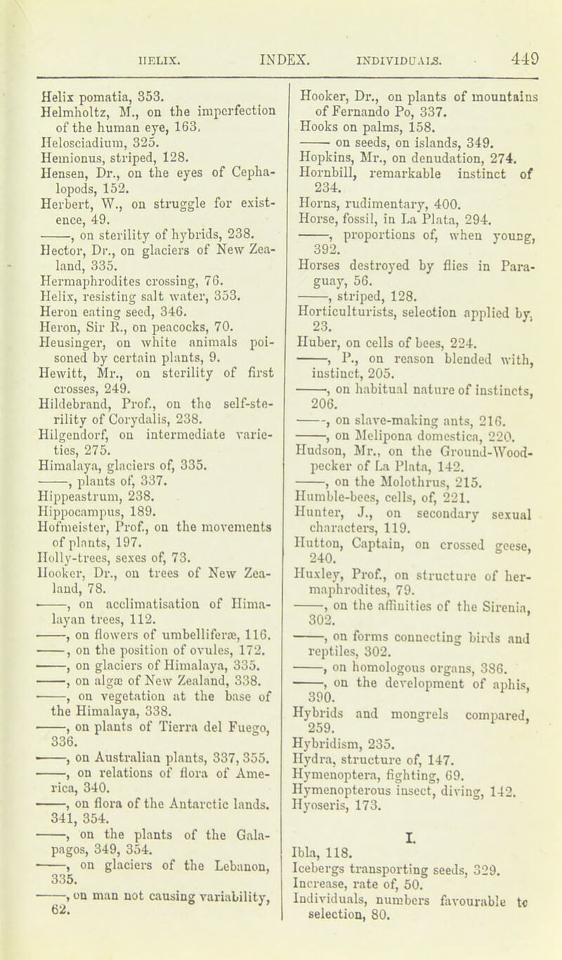 Helix pomatia, 353. Helmholtz, M., on the imperfection of the human eye, 163, Ilelosciadium, 325. Hemionus, striped, 128. Ilensen, Dr., on the eyes of Cepha- lopods, 152. Herbert, W., on struggle for exist- ence, 49. , on sterility of hybrids, 238. Hector, Dr., on glaciers of New Zea- land, 335. Hermaphrodites crossing, 76. Helix, resisting salt water, 353. Heron eating seed, 346. Heron, Sir R., on peacocks, 70. Heusinger, on white animals poi- soned by certain plants, 9. Hewitt, Mr., on sterility of first crosses, 249. Hildebrand, Prof., on the self-ste- rility of Corydalis, 238. Hilgendorf, on intermediate varie- ties, 275. Himalaya, glaciers of, 335. , plants of, 337. Hippeastrum, 238. Hippocampus, 189. Hofmeister, Prof., on the movements of plants, 197. Holly-trees, sexes of, 73. Hooker, Dr., on trees of New Zea- land, 78. ■ , on acclimatisation of Hima- layan trees, 112. , on flowers of umbellifera, 116. , on the position of ovules, 172. , on glaciers of Himalaya, 335. , on alga; of New Zealand, 338. • , on vegetation at the base of the Himalaya, 338. , on plants of Tierra del Fuego, 336. , on Australian plants, 337, 355. , on relations of flora of Ame- rica, 340. , on flora of the Antarctic lands. 341, 354. , on the plants of the Gala- pagos, 349, 354. ■ , on glaciers of the Lebanon, 335. , on man not causing variability, 62. Hooker, Dr., on plants of mountains of Fernando Po, 337. Hooks on palms, 158. on seeds, on islands, 349. Hopkins, Mi-., on denudation, 274. Hornbill, remarkable instinct of 234. Horns, rudimentary, 400. Horse, fossil, in La Plata, 294. , proportions of, when young, 392. Horses destroyed by flies in Para- guay, 56. , striped, 128. Horticulturists, selection applied by. 23. Huber, on cells of bees, 224. , P., on reason blended with, instinct, 205. , on habitual nature of instincts, 206. , on slave-making ants, 216. , on Melipona domestica, 220. Hudson, Mr., on the Ground-Wood- pecker of La Plata, 142. , on the Molothrus, 215. Humble-bees, cells, of, 221. Hunter, J., on secondary sexual characters, 119. Hutton, Captain, on crossed geese, 240. Huxley, Prof., on structure of her- maphrodites, 79. , on the affinities of the Sirenia, 302. , on forms connecting birds and reptiles, 302. , on homologous organs, 386. , on the development of aphis, 390. Hybrids and mongrels compared, 259. Hybridism, 235. Hydra, structure of, 147. Hymenoptera, fighting, 69. Ilymenopterous insect, diving, 142. Hyoseris, 173. I. Ibla, 118. Icebergs transporting seeds, 329. Increase, rate of, 50. Individuals, numbers favourable to selection, 80.