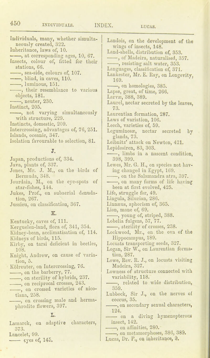 LUCAS. Individuals, many, whether simulta- neously created, 322. Inheritance, laws of, 10. ■ , at corresponding ages, 10, 67. Insects, colour of, fitted for their stations, 66. , sea-side, colours of, 107. , blind, in caves, 110. , luminous, 151. , their resemblance to various objects, 181. , neuter, 230. Instinct, 205. , not varying simultaneously with structure, 229. Instincts, domestic, 209. Intercrossing, advantages of, 76, 251. Islands, oceanic, 347. Isolation favourable to selection, 81. J. Japan, productions of, 334. Java, plants of, 337. Jones, Mr. J. M., on the birds of Bermuda, 348. Jourdain, M., on the eye-spots of star-fishes, 144. Jukes, Prof., on subaerial denuda- tion, 267. Jussieu, on classification, 367. K. Kentucky, caves of, 111. Kergueleu-land, flora of, 341, 354. Kidney-bean, acclimatisation of, 114. Kidneys of birds, 115. Kirby, on tarsi deficient in beetles, 108. Knight, Andrew, on cause of varia- tion, 5. Kolreuter, on Intercrossing, 76. , on the barberry, 77. , on sterility of hybrids, 237. , on reciprocal crosses, 243. , on crossed varieties of nico- tiana, 258. , on crossing male and herma- phrodite flowers, 397. L. Lamarck, on adaptive characters, 373. Lancelet, 99. eyes of, 145. Landois, on the development of the wings of insects, 148. Land-shells, distribution of, 353. , of Madeira, naturalised, 357. , resisting salt water, 353. Languages, classification of, 371. Lankester, Mr. E. Ray, on Longevity. 169. , on homologies, 385. Lapse, great, of time, 266. Larva:, 388, 389. Laurel, nectar secreted by the leaves, 73. Laurentian formation, 287. Laws of variation, 106. Leech, varieties of, 59. Leguminosa:, nectar secreted by glands, 73. Leibnitz’ attack on Newton, 421. Lepidosiren, 83, 303. ■ , limbs in a nascent condition, 398, 399. Lewes, Mr. G. H., on species not hav- ing changed in Egypt, 169. , on the Salamandra atra, 397. , on many forms of life having been at first evolved, 425. Life, struggle for, 49. Lingula, Silurian, 286. Linnams, aphorism of, 365. Lion, mane of, 69. , young of, striped, 3S8. Lobelia fulgens, 57, 77. , sterility of crosses, 238. Lockwood, Mr., on the ova of the Hippocampus, 189. Locusts transporting seeds, 327. Logan, Sir W., on Laurentian forma- tion, 287. Lowe, Rev. R. J., on locusts visiting Madeira, 327. Lowness of structure connected with variability, 118. , related to wide distribution, 359. Lubbock, Sir J., on the nerves ol coccus, 35. , on secondary sexual characters, 124. on a diving hymeuopterous insect, 142. , on aflinities, 280. , on metamorphoses, 386, 389. Lucas, Dr. P„ on inheritance, 9.