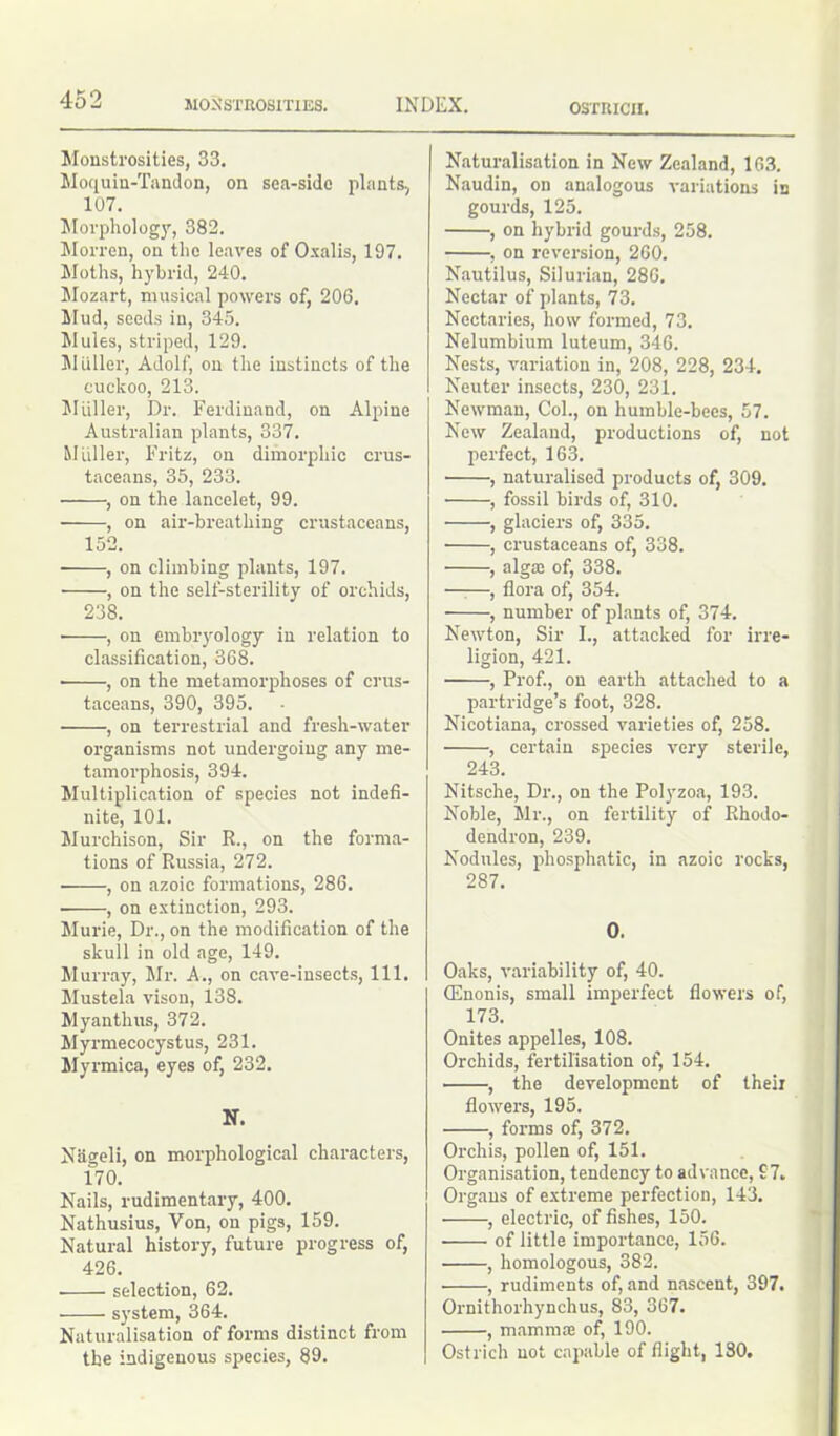 Monstrosities, 33. Moquin-Tandon, on sea-side plants, 107. Morphology, 382. Morren, on the leaves of Oxalis, 197. Moths, hybrid, 240. Mozart, musical powers of, 206. Mud, seeds in, 345. Mules, striped, 129. Muller, Adolf, on the instincts of the cuckoo, 213. Muller, Dr. Ferdinand, on Alpine Australian plants, 337. Muller, Fritz, on dimorphic crus- taceans, 35, 233. , on the lancelet, 99. , on air-breathing crustaceans, 152. , on climbing plants, 197. , on the self-sterility of orchids, 238. ■ , on embryology in relation to classification, 368. ■ , on the metamorphoses of crus- taceans, 390, 395. , on terrestrial and fresh-water organisms not undergoing any me- tamorphosis, 394. Multiplication of species not indefi- nite, 101. Murchison, Sir R., on the forma- tions of Russia, 272. , on azoic formations, 286. ■ , on extinction, 293. Murie, Dr., on the modification of the skull in old age, 149. Murray, Mr. A., on care-insects, 111. Mustela vison, 138. Myanthus, 372. Myrmecocystus, 231. Myrmica, eyes of, 232. N. Nageli, on morphological characters, 170. Nails, rudimentary, 400. Nathusius, Yon, on pigs, 159. Natural history, future progress of, 426. selection, 62. system, 364. Naturalisation of forms distinct from the indigenous species, 89. Naturalisation in New Zealand, 163. Naudin, on analogous variations is gourds, 125. , on hybrid gourds, 258. , on reversion, 260. Nautilus, Silurian, 286. Nectar of plants, 73. Nectaries, how formed, 73. Nelumbium luteum, 346. Nests, variation in, 208, 228, 234. Neuter insects, 230, 231. Newman, Col., on humble-bees, 57. New Zealand, productions of, not perfect, 163. , naturalised products of, 309. , fossil birds of, 310. , glaciers of, 335. , crustaceans of, 338. , alga: of, 338. , flora of, 354. , number of plants of, 374. Newton, Sir I., attacked for irre- ligion, 421. , Prof., on earth attached to a partridge’s foot, 328. Nicotiana, crossed varieties of, 258. , certain species very sterile, 243. Nitsche, Dr., on the Polyzoa, 193. Noble, Mr., on fertility of Rhodo- dendron, 239. Nodules, phosphatic, in azoic rocks, 287. 0. Oaks, variability of, 40. G'] non is, small imperfect flowers of, 173. Onites appelles, 108. Orchids, fertilisation of, 154. , the development of their flowers, 195. , forms of, 372. Orchis, pollen of, 151. Organisation, tendency to advance, £7. Organs of extreme perfection, 143. , electric, of fishes, 150. of little importance, 156. , homologous, 382. , rudiments of, and nascent, 397. Ornithorhynchus, 83, 367. , mammse of, 190. Ostrich not capable of flight, 130.