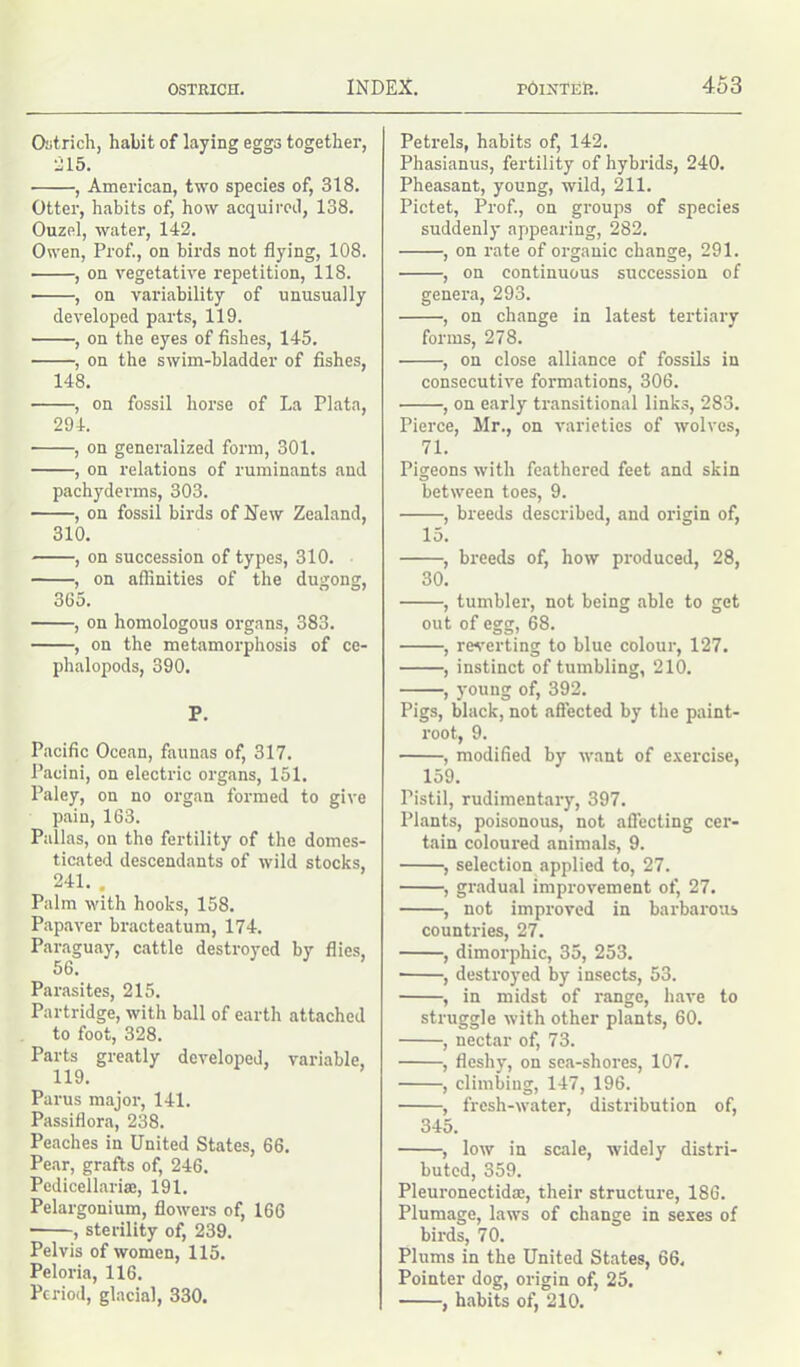 Ostrich, habit of laying eggs together, •215. , American, two species of, 318. Otter, habits of, how acquired, 138. Ouzel, water, 142. Owen, Prof., on birds not flying, 108. ■ , on vegetative repetition, 118. ■ , on variability of unusually developed parts, 119. , on the eyes of fishes, 145. , on the swim-bladder of fishes, 148. , on fossil horse of La Plata, 294. ■ , on generalized form, 301. , on relations of ruminants and pachyderms, 303. , on fossil birds of New Zealand, 310. , on succession of types, 310. , on affinities of the dugong, 365. , on homologous organs, 383. , on the metamorphosis of ce- phalopods, 390. P. Pacific Ocean, faunas of, 317. Pacini, on electric organs, 151. Paley, on no organ formed to give pain, 163. Pallas, on the fertility of the domes- ticated descendants of wild stocks, 241. . Palm with hooks, 158. Papaver bracteatum, 174. Paraguay, cattle destroyed by flies, 56. Parasites, 215. Partridge, with ball of earth attached to foot, 328. Parts greatly developed, variable, 119. Parus major, 141. Passiflora, 238. Peaches in United States, 66. Pear, grafts of, 246. Pedicellariaj, 191. Pelargonium, flowers of, 166 • , sterility of, 239. Pelvis of women, 115. Peloria, 116. Period, glacial, 330. Petrels, habits of, 142. Phasianus, fertility of hybrids, 240. Pheasant, young, wild, 211. Pictet, Prof., on groups of species suddenly appearing, 282. , on rate of organic change, 291. , on continuous succession of genera, 293. , on change in latest tertiary forms, 278. , on close alliance of fossils in consecutive formations, 306. , on early transitional links, 283. Pierce, Mr., on varieties of wolves, 71. Pigeons with feathered feet and skin between toes, 9. , breeds described, and origin of, 15. , breeds of, how produced, 28, 30. , tumbler, not being able to get out of egg, 68. , reverting to blue colour, 127. , instinct of tumbling, 210. , young of, 392. Pigs, black, not affected by the paint- root, 9. , modified by want of exercise, 159. Pistil, rudimentary, 397. Plants, poisonous, not affecting cer- tain coloured animals, 9. , selection applied to, 27. , gradual improvement of, 27. , not improved in barbarous countries, 27. , dimorphic, 35, 253. • , destroyed by insects, 53. , in midst of range, have to struggle with other plants, 60. , nectar of, 73. , fleshy, on sea-shores, 107. , climbing, 147, 196. , fresh-water, distribution of, 345. , low in scale, widely distri- buted, 359. Pleuronectid®, their structure, 186. Plumage, laws of change in sexes of birds, 70. Plums in the United States, 66, Pointer dog, origin of, 25. , habits of, 210.