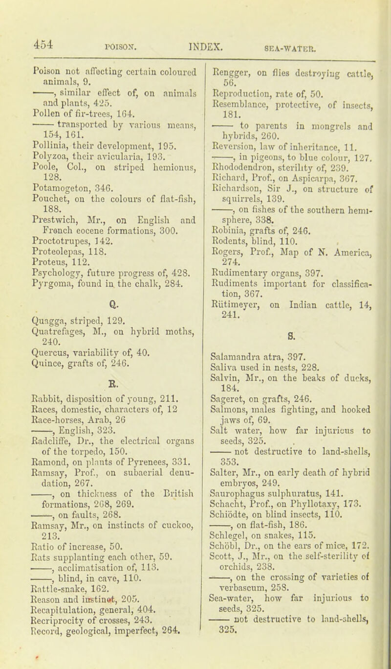 roisosr. INDEX. SEA-WAtER. Poison not affecting certain coloured animals, 9. , similar effect of, on animals and plants, 425. Pollen of fir-trees, 164. ■ transported by various means, 154, 161. Pollinia, their development, 195. Polyzoa, their avicularia, 193. Poole, Col., on striped hemionus, 128. Potamogeton, 346. Pouchet, on the colours of flat-fish, 188. Prestwich, Mr., on English and French eocene formations, 300. Proctotrupes, 142. Proteolepas, 118. Proteus, 112. Psychology, future progress of, 428. Pyrgoma, found in. the chalk, 284. Q. Qungga, striped, 129. Quatrefages, M., on hybrid moths, 240. Quercus, variability of, 40. Quince, grafts of, 246. K. Rabbit, disposition of young, 211. Races, domestic, characters of, 12 Race-horses, Arab, 26 , English, 323. Radcliffe, Dr., the electrical organs of the torpedo, 150. Rarnond, on plants of Pyrenees, 331. Ramsay, Prof., on subaerial denu- dation, 267. • , on thickness of the British formations, 268, 269. ■ , on faults, 268. Ramsay, Mr., on instincts of cuckoo, 213. Ratio of increase, 50. Rats supplanting each other, 59. ■ , acclimatisation of, 113. , blind, in cave, 110. Rattle-snake, 162. Reason and instinot, 205. Recapitulation, general, 404. Recriprocity of crosses, 243. Record, geological, imperfect, 264. Rengger, on flies destroying cattle, 56. Reproduction, rate of, 50. Resemblance, protective, of insects, 181. to parents in mongrels and hybrids, 260. Reversion, law of inheritance, 11. , in pigeons, to blue colour, 127. Rhododendron, sterility of, 239. Richard, Prof., on Aspicarpa, 367. Richardson, Sir J., on structure of squirrels, 139. , on fishes of the southern hemi- sphere, 338. Robinia, grafts of, 246. Rodents, blind, 110. Rogers, Prof., Map of N. America, 274. Rudimentary organs, 397. Rudiments important for classifica- tion, 367. Riitimeyer, on Indian cattle, 14, 241. S. Salamandra atra, 397. Saliva used in nests, 228. Salvin, Mr., on the beaks of ducks, 184. Sageret, on grafts, 246. Salmons, males fighting;, and hooked jaws of, 69. Salt water, how far injurious to seeds, 325. not destructive to land-shells, 353. Salter, Mr., on early death of hybrid embryos, 249. Saurophagus sulphuratus, 141. Schacht, Prof., on Phyllotaxy, 173. Schiodte, on blind insects, 110. , on flat-fish, 186. Schlegel, on snakes, 115. Schobl, Dr., on the ears of mice, 172. Scott, J., Mr., on the self-sterility of orchids, 238. , on the crossing of varieties of verbascum, 258. Sea-water, how far injurious to seeds, 325. not destructive to land-shells, 325.