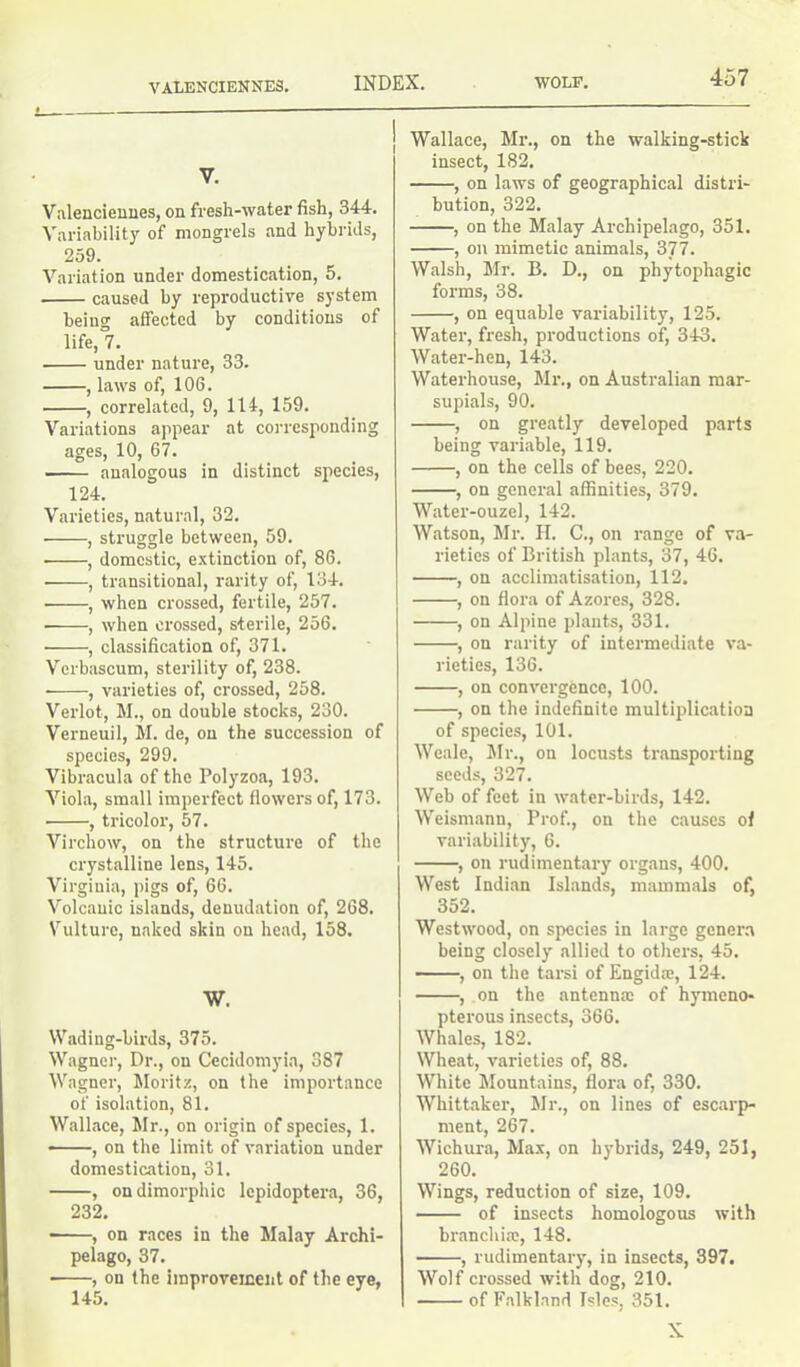 VALENCIENNES. V. Valenciennes, on fresh-water fish, 344. Variability of mongrels and hybrids, 259. Variation under domestication, 5. caused by reproductive system being affected by conditions of life, 7. under nature, 33. , laws of, 106. , correlated, 9, 114, 159. Variations appear at corresponding ages, 10, 67. analogous in distinct species, 124. Varieties, natural, 32. • , struggle between, 59. ■ , domestic, extinction of, 86. , transitional, rarity of, 134. • , when crossed, fertile, 257. ■ , when crossed, sterile, 256. • , classification of, 371. Vcrbascum, sterility of, 238. ■ , varieties of, crossed, 258. Verlot, M., on double stocks, 230. Verneuil, M. de, on the succession of species, 299. Vibracula of the Polyzoa, 193. Viola, small imperfect flowers of, 173. ■ , tricolor, 57. Virchow, on the structure of the crystalline lens, 145. Virginia, pigs of, 66. Volcanic islands, denudation of, 268. Vulture, naked skin on head, 158. W. Wadiug-birds, 375. Wagner, Dr., on Cecidomyia, 387 Wagner, Moritz, on the importance of isolation, 81. Wallace, Mr., on origin of species, 1. , on the limit of variation under domestication, 31. , on dimorphic lepidoptera, 36, 232. ——, on races in the Malay Archi- pelago, 37. , on the improvement of the eye, 145. Wallace, Mr., on the walking-stick insect, 182. , on laws of geographical distri- bution, 322. , on the Malay Archipelago, 351. , on mimetic animals, 3J7. Walsh, Mr. B. D., on phytophagic forms, 38. , on equable variability, 125. Water, fresh, productions of, 343. Water-hen, 143. Waterhouse, Mr., on Australian mar- supials, 90. , on greatly developed parts being variable, 119. , on the cells of bees, 220. , on general affinities, 379. Water-ouzel, 142. Watson, Mr. H. C., on range of va- rieties of British plants, 37, 46. , on acclimatisation, 112. , on flora of Azores, 328. , on Alpine plants, 331. , on rarity of intermediate va- rieties, 136. , on convergence, 100. , on the indefinite multiplication of species, 101. Weale, Mr., on locusts transporting seeds, 327. Web of feet in water-birds, 142. Weismann, Prof., on the causes of variability, 6. , on rudimentary organs, 400. West Indian Islands, mammals of, 352. Westwood, on species in large genera being closely allied to others, 45. , on the tarsi of Engida;, 124. , on the antenna; of hymeno- pterous insects, 366. Whales, 182. Wheat, varieties of, 88. White Mountains, flora of, 330. Whittaker, Mr., on lines of escarp- ment, 267. Wichura, Max, on hybrids, 249, 251, 260. Wings, reduction of size, 109. of insects homologous with branchia;, 148. , rudimentary, in insects, 397. Wolf crossed with dog, 210. of Falkland Isles, 351. X