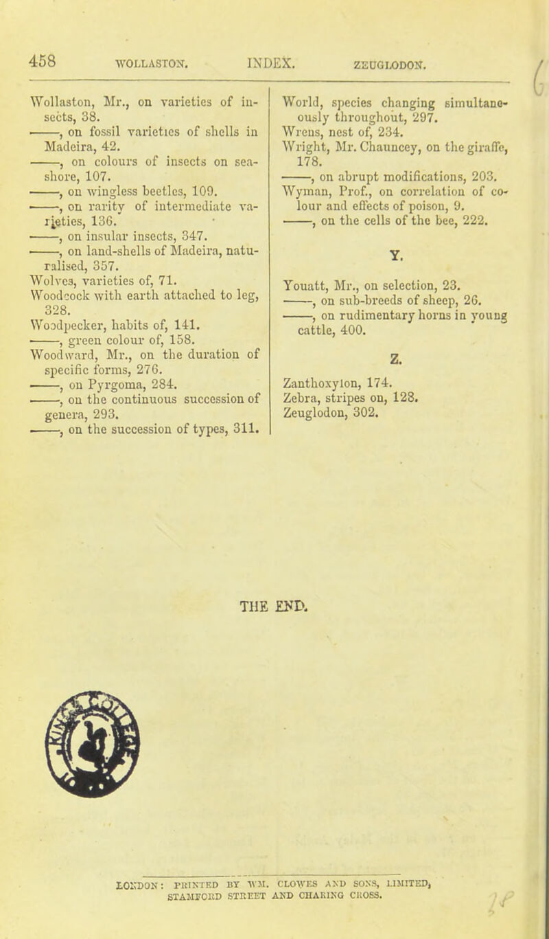 Wollaston, Mr., on varieties of in- sects, 38. , on fossil varieties of shells in Madeira, 42. , on colours of insects on sea- shore, 107. , on wingless beetles, 109. ■ , on rarity of intermediate va- rieties, 136. ■ , on insular insects, 347. • , on land-shells of Madeira, natu- ralised, 357. Wolves, varieties of, 71. Woodcock with earth attached to leg, 328. Woodpecker, habits of, 141. ■ , green colour of, 158. Woodward, Mr., on the duration of specific forms, 276. ■ , on Pyrgoma, 284. , on the continuous succession of genera, 293. , on the succession of types, 311. World, species changing simultane- ously throughout, 297. Wrens, nest of, 234. Wright, Mr. Chaunccy, on the giraffe, 178. , on abrupt modifications, 203. Wyman, Prof., on correlation of co- lour and effects of poison, 9. , on the cells of the bee, 222. Y. Youatt, Mr., on selection, 23. , on sub-breeds of sheep, 26. , on rudimentary horns in young cattle, 400. Z. Zanthoxylon, 174. Zebra, stripes on, 128. Zeuglodon, 302. THE END. LOUDON: PRINTED BY WM. CLO\VES AND SONS, 1.I5IITED, STAMFORD STREET AND CHARING CROSS.