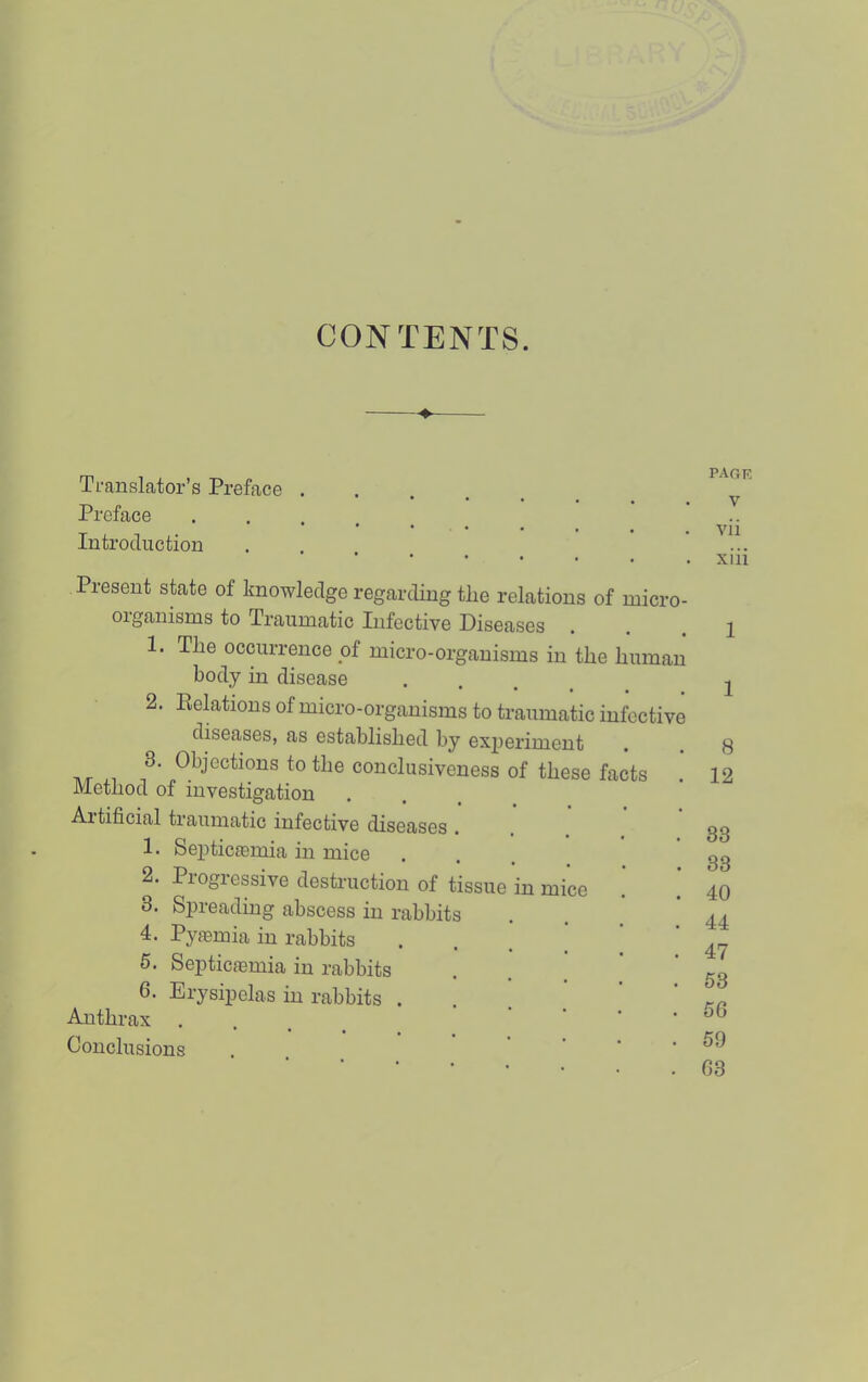 CONTENTS. Translator’s Preface . Preface Introduction Present state of knowledge regarding the relations of micro- oiganisnis to Traumatic Infective Diseases 1. The occurrence of micro-organisms in the human body in disease • . . . 2. Delations of micro-organisms to traumatic infective diseases, as established by experiment to conclusiveness of these facts Method of investigation Aitificial traumatic infective diseases 1. Septiciemia in mice 2. Progressive destruction of tissue in mice 3. Spreading abscess in rabbits 4. Pyfemia in rabbits 6. Septicfemia in rabbits 6. Erysipelas in rabbits . Anthrax Conclusions page V vii xiii 1 1 8 12 33 33 40 44 47 53 56 59 63