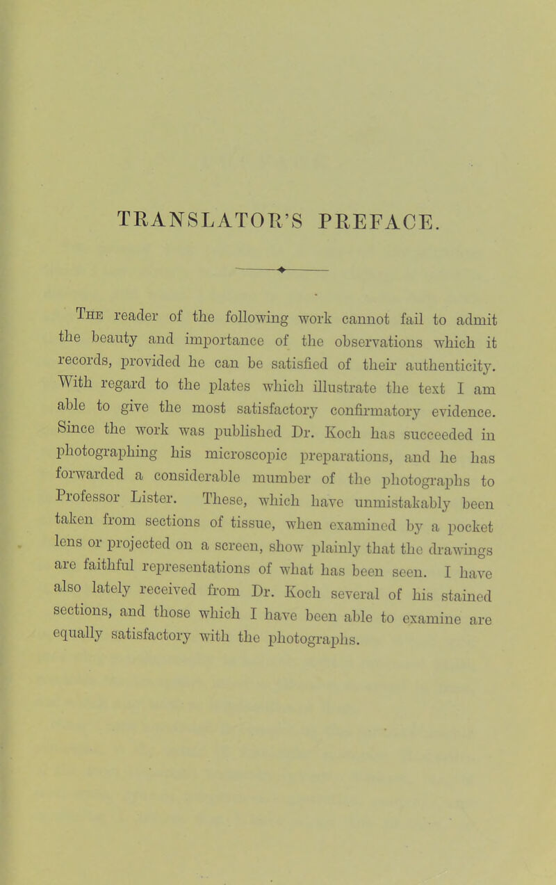 TRANSLATOR’S PREFACE. The reader of the following work cannot fail to admit the beauty and imjjortance of tlie observations which it lecords, ju’ovided he can he satisfied of their aiithenticit}’’. With regard to the i^lates which illustrate the text I am able to give the most satisfactory confirmatory evidence. Since the work was published Dr, Koch has succeeded in photographing his microscopic preparations, and he has foiwaided a considerable mumher of the photographs to Piofessor Lister. These, which have unmistakably been taken from sections of tissue, when examined by a pocket lens or projected on a screen, show ifiainly that the drawings are faithful representations of what has been seen. I have also lately received from Dr. Koch several of his stained sections, and those which I have been able to examine are equally satisfactory wdth the photographs.