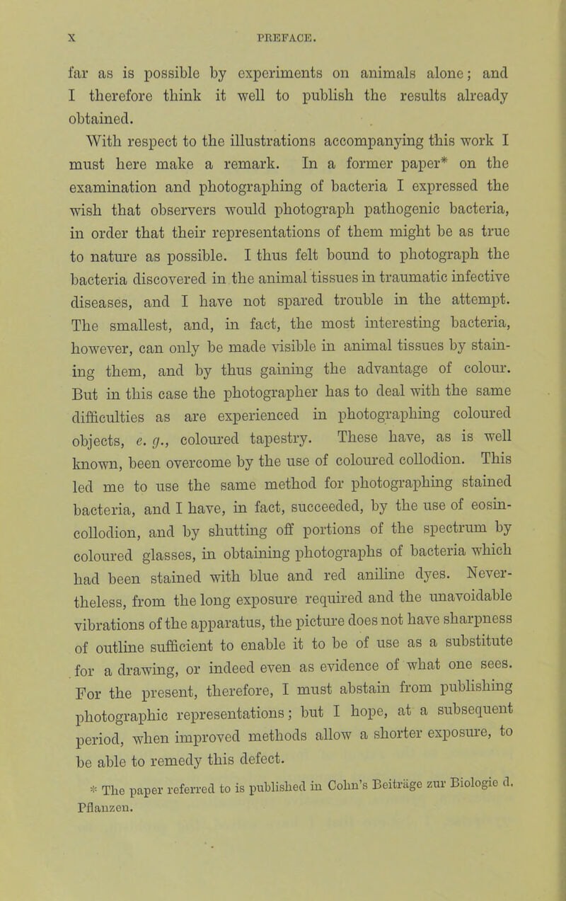 far as is possible by experiments on animals alone; and I therefore think it well to publish the results already obtained. With respect to the illustrations accompanying this work I must here make a remark. In a former paper* on the examination and photographing of bacteria I expressed the wish that observers would photograph pathogenic bacteria, in order that their representations of them might be as true to nature as possible. I thus felt bound to photograph the bacteria discovered in the animal tissues in traumatic infective diseases, and I have not spared trouble in the attempt. The smallest, and, in fact, the most interesting bacteria, however, can only be made fusible in animal tissues by stain- ing them, and by thus gaining the advantage of colour. But in this case the photographer has to deal with the same difficulties as are experienced in photographing coloured objects, e. cj., coloiu’ed tapestry. These have, as is well known, been overcome by the use of coloured collodion. This led me to use the same method for photographing stained bacteria, and I have, in fact, succeeded, by the use of eosin- collodion, and by shutting off portions of the spectrum by coloured glasses, in obtaining photographs of bacteria which had been stained with blue and red aniline dyes. Never- theless, from the long exposure required and the unavoidable vibrations of the apparatus, the picture does not have shaipness of outline sufficient to enable it to be of use as a substitute for a drawing, or indeed even as evidence of what one sees. For the present, therefore, I must abstain from publishing photographic representations; but I hope, at a subsequent period, when improved methods allow a shorter exposiu’e, to be able to remedy this defect. The paper referred to is published in Cohn’s Beitnige zur Biologie d. Pflauzen.